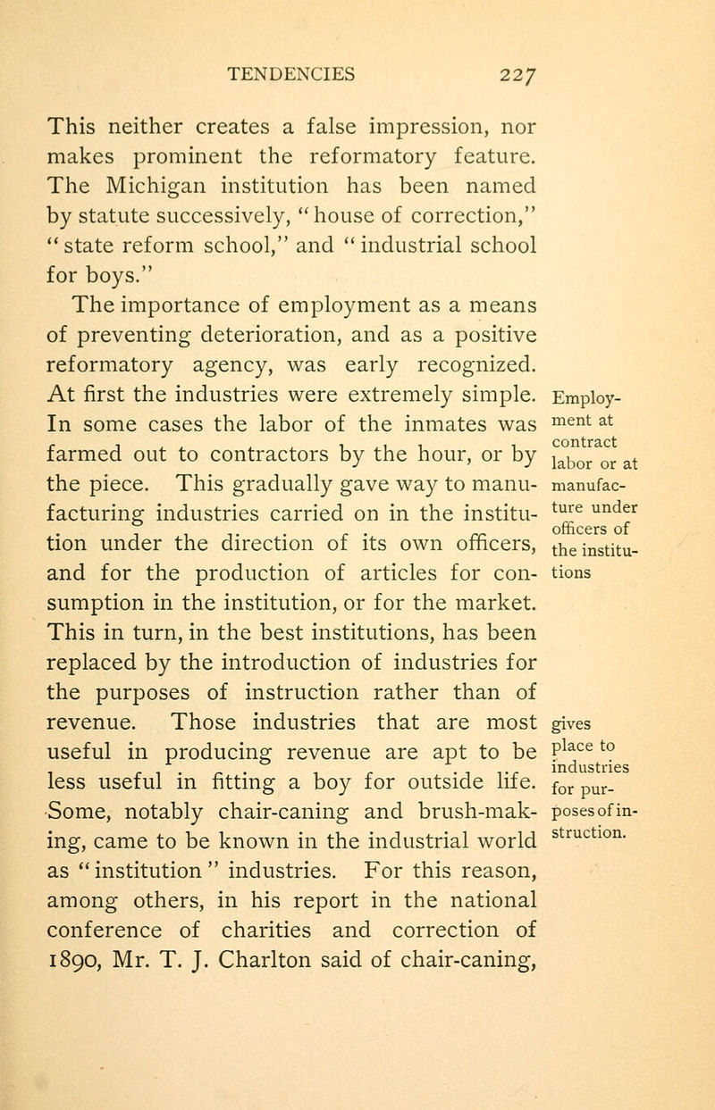 TENDENCIES 22/ This neither creates a false impression, nor makes prominent the reformatory feature. The Michigan institution has been named by statute successively, house of correction, *' state reform school, and '' industrial school for boys. The importance of employment as a means of preventing deterioration, and as a positive reformatory agency, was early recognized. At first the industries were extremely simple. Employ- In some cases the labor of the inmates was ^^^^ ^^ farmed out to contractors by the hour, or by i^^J^.^^^ ^t the piece. This gradually gave way to manu- manufac- facturing industries carried on in the institu- ^^^^ ^^^^^ , , ,. . r ' rr officerS of tion under the direction oi its own ofhcers, theinstitu- and for the production of articles for con- tions sumption in the institution, or for the market. This in turn, in the best institutions, has been replaced by the introduction of industries for the purposes of instruction rather than of revenue. Those industries that are most gives useful in producing revenue are apt to be P^^^^ ^° less useful m fitting a boy for outside life. ^^^ p^^. •Some, notably chair-caning and brush-mak- poses of in- ing, came to be known in the industrial world s^^^^^^^^^- as institution industries. For this reason, among others, in his report in the national conference of charities and correction of 1890, Mr. T. J. Charlton said of chair-caning,