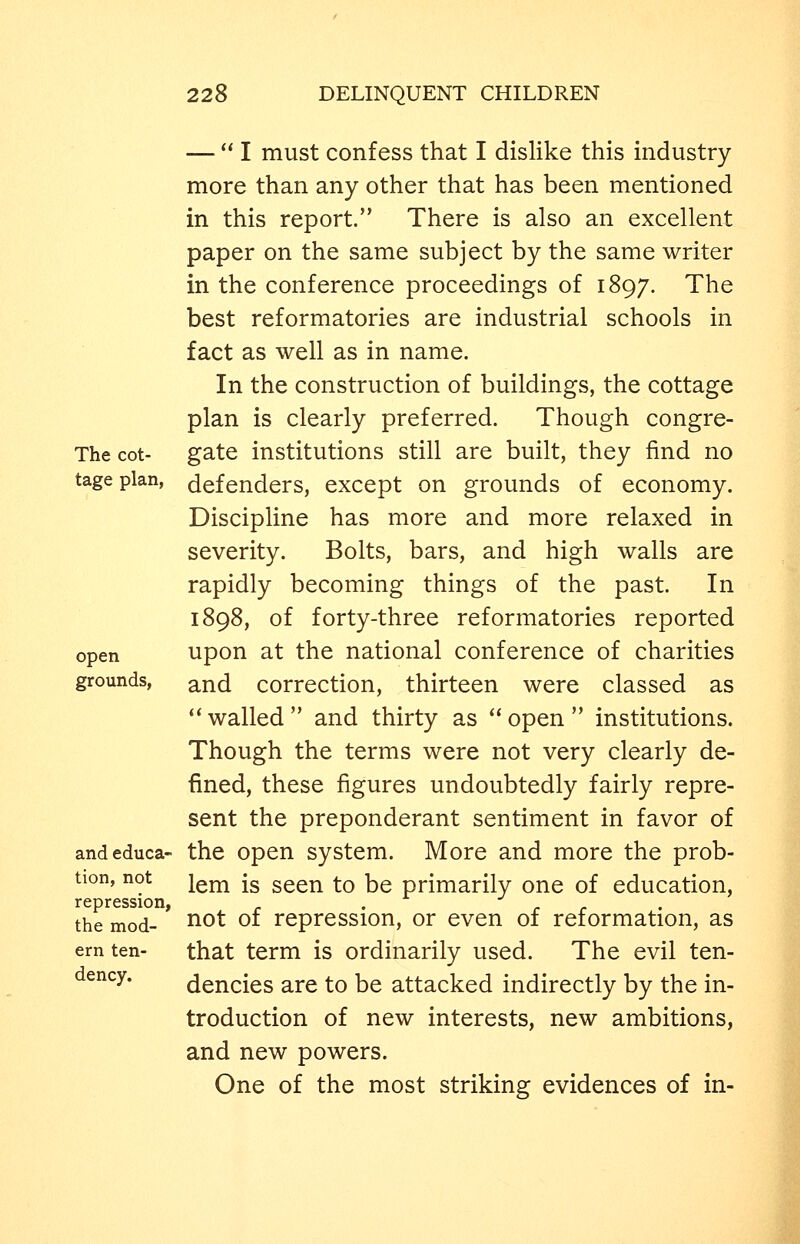 — I must confess that I dislike this industry- more than any other that has been mentioned in this report. There is also an excellent paper on the same subject by the same writer in the conference proceedings of 1897. The best reformatories are industrial schools in fact as well as in name. In the construction of buildings, the cottage plan is clearly preferred. Though congre- The cot- gate institutions still are built, they find no tage plan, defenders, except on grounds of economy. Discipline has more and more relaxed in severity. Bolts, bars, and high walls are rapidly becoming things of the past. In 1898, of forty-three reformatories reported open upon at the national conference of charities grounds, ^iud correction, thirteen were classed as *' walled  and thirty as  open  institutions. Though the terms were not very clearly de- fined, these figures undoubtedly fairly repre- sent the preponderant sentiment in favor of andeduca- the open system. More and more the prob- tion, not jgj^ jg ^QQYY to be primarily one of education, repression, . the mod- ^^t of repression, or even of reformation, as ern ten- that term is ordinarily used. The evil ten- dency, dencies are to be attacked indirectly by the in- troduction of new interests, new ambitions, and new powers. One of the most striking evidences of in-