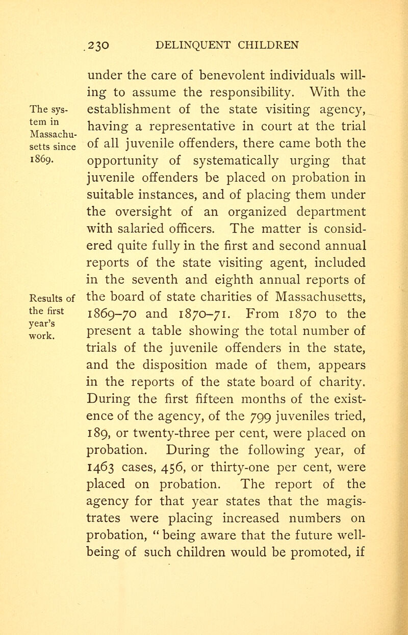 The sys- tem in Massachu- setts since 1869. Results of the first year's work. under the care of benevolent individuals will- ing to assume the responsibility. With the establishment of the state visiting agency, having a representative in court at the trial of all juvenile offenders, there came both the opportunity of systematically urging that juvenile offenders be placed on probation in suitable instances, and of placing them under the oversight of an organized department with salaried officers. The matter is consid- ered quite fully in the first and second annual reports of the state visiting agent, included in the seventh and eighth annual reports of the board of state charities of Massachusetts, 1869-70 and 1870-71. From 1870 to the present a table showing the total number of trials of the juvenile offenders in the state, and the disposition made of them, appears in the reports of the state board of charity. During the first fifteen months of the exist- ence of the agency, of the 799 juveniles tried, 189, or twenty-three per cent, were placed on probation. During the following year, of 1463 cases, 456, or thirty-one per cent, were placed on probation. The report of the agency for that year states that the magis- trates were placing increased numbers on probation,  being aware that the future well- being of such children would be promoted, if