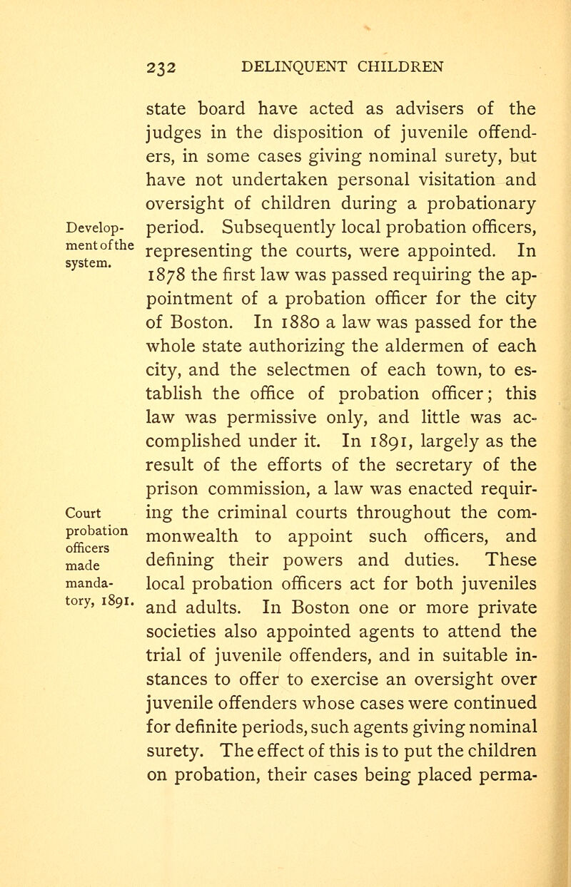 state board have acted as advisers of the judges in the disposition of juvenile offend- ers, in some cases giving nominal surety, but have not undertaken personal visitation and oversight of children during a probationary Develop- period. Subsequently local probation officers, mentofthe representing the courts, were appointed. In 1878 the first law was passed requiring the ap- pointment of a probation officer for the city of Boston. In 1880 a law was passed for the whole state authorizing the aldermen of each city, and the selectmen of each town, to es- tablish the office of probation officer; this law was permissive only, and little was ac- complished under it. In 1891, largely as the result of the efforts of the secretary of the prison commission, a law was enacted requir- Court ing the criminal courts throughout the com- probation nionwealth to appoint such officers, and officers 1 ^ . 1 . rr^i jnade definmg their powers and duties. These manda- local probation officers act for both juveniles tory, 1891. ^^^ adults. In Boston one or more private societies also appointed agents to attend the trial of juvenile offenders, and in suitable in- stances to offer to exercise an oversight over juvenile offenders whose cases were continued for definite periods, such agents giving nominal surety. The effect of this is to put the children on probation, their cases being placed perma-