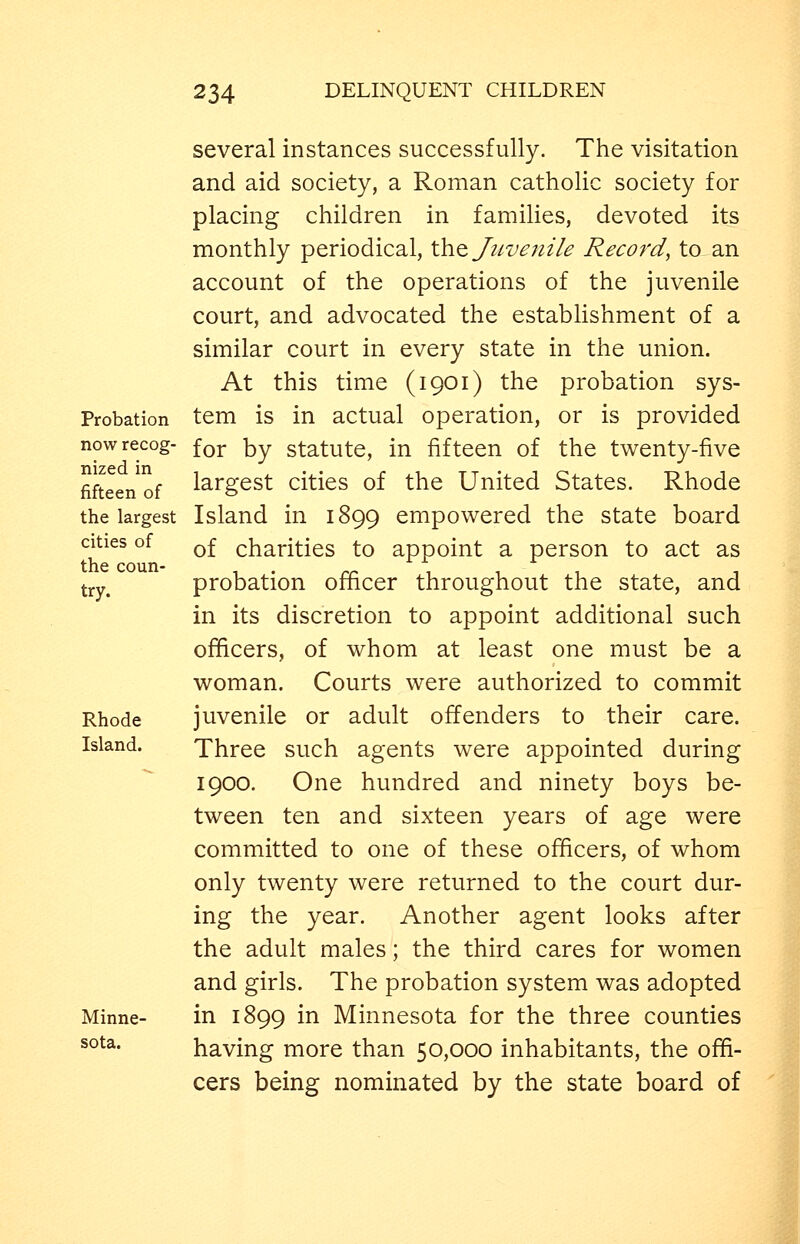Probation now recog- nized in fifteen of the largest cities of the coun- try. Rhode Island. Minne- sota. several instances successfully. The visitation and aid society, a Roman catholic society for placing children in families, devoted its monthly periodical, Xho, Juvenile Record, to an account of the operations of the juvenile court, and advocated the estabhshment of a similar court in every state in the union. At this time (1901) the probation sys- tem is in actual operation, or is provided for by statute, in fifteen of the twenty-five largest cities of the United States. Rhode Island in 1899 empowered the state board of charities to appoint a person to act as probation officer throughout the state, and in its discretion to appoint additional such officers, of whom at least one must be a woman. Courts were authorized to commit juvenile or adult offenders to their care. Three such agents were appointed during 1900, One hundred and ninety boys be- tween ten and sixteen years of age were committed to one of these officers, of whom only twenty were returned to the court dur- ing the year. Another agent looks after the adult males; the third cares for women and girls. The probation system was adopted in 1899 in Minnesota for the three counties having more than 50,000 inhabitants, the offi- cers being nominated by the state board of