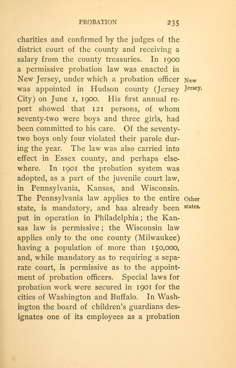 charities and confirmed by the judges of the district court of the county and receiving a salary from the county treasuries. In 1900 a permissive probation law was enacted in New Jersey, under which a probation officer New was appointed in Hudson county (Jersey Jersey. City) on June i, 1900. His first annual re- port showed that 121 persons, of whom seventy-two were boys and three girls, had been committed to his care. Of the seventy- two boys only four violated their parole dur- ing the year. The law was also carried into effect in Essex county, and perhaps else- where. In 1901 the probation system was adopted, as a part of the juvenile court law, in Pennsylvania, Kansas, and Wisconsin. The Pennsylvania law applies to the entire other state, is mandatory, and has already been states. put in operation in Philadelphia; the Kan- sas law is permissive; the Wisconsin law applies only to the one county (Milwaukee) having a population of more than 150,000, and, while mandatory as to requiring a sepa- rate court, is permissive as to the appoint- ment of probation officers. Special laws for probation work were secured in 1901 for the cities of Washington and Buffalo. In Wash- ington the board of children's guardians des- ignates one of its employees as a probation