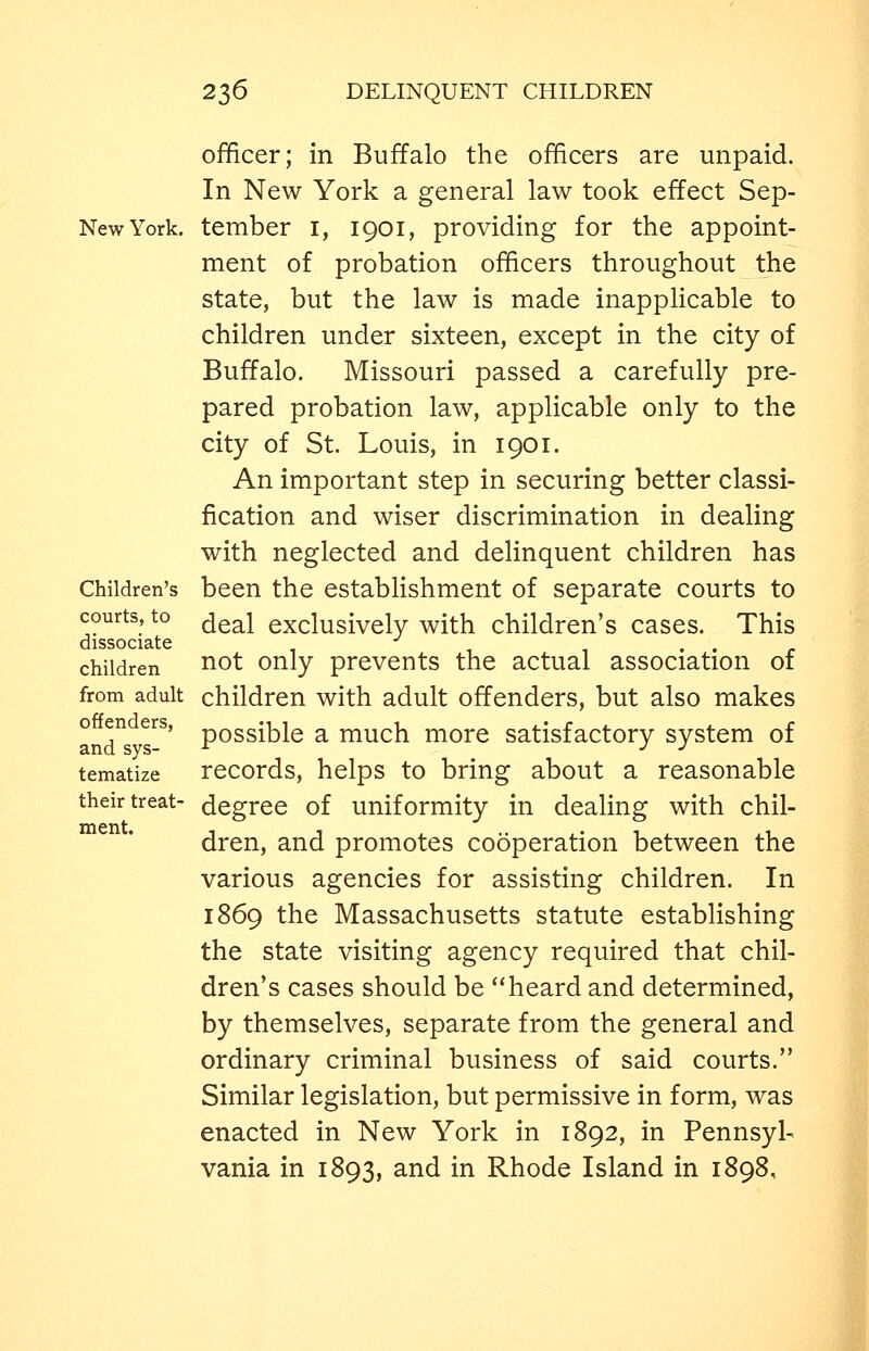 officer; in Buffalo the officers are unpaid. In New York a general law took effect Sep- NewYork. tember i, 1901, providing for the appoint- ment of probation officers throughout the state, but the law is made inapplicable to children under sixteen, except in the city of Buffalo. Missouri passed a carefully pre- pared probation law, applicable only to the city of St. Louis, in 1901. An important step in securing better classi- fication and wiser discrimination in dealing with neglected and delinquent children has Children's been the establishment of separate courts to courts, to ^gg^j exclusively with children's cases. This dissociate -^ .... children ^ot Only prevents the actual association of from adult children with adult offenders, but also makes o en ers, pQsgible a much more satisfactory system of and sys- ^ -^ J tematize records, helps to bring about a reasonable their treat- degree of uniformity in dealing with chil- dren, and promotes cooperation between the various agencies for assisting children. In 1869 the Massachusetts statute establishing the state visiting agency required that chil- dren's cases should be heard and determined, by themselves, separate from the general and ordinary criminal business of said courts. Similar legislation, but permissive in form, was enacted in New York in 1892, in Pennsyl- vania in 1893, and in Rhode Island in 1898,