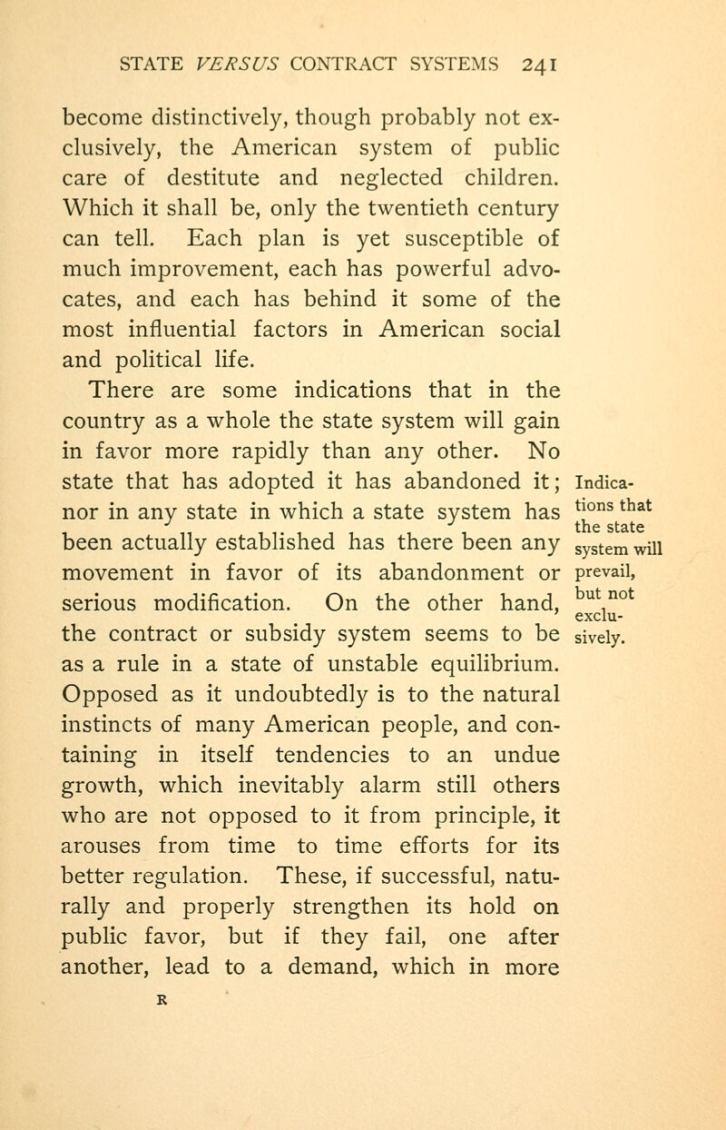 become distinctively, though probably not ex- clusively, the American system of public care of destitute and neglected children. Which it shall be, only the twentieth century can tell. Each plan is yet susceptible of much improvement, each has powerful advo- cates, and each has behind it some of the most influential factors in American social and political life. There are some indications that in the country as a whole the state system will gain in favor more rapidly than any other. No state that has adopted it has abandoned it; Indica- nor in any state in which a state system has *J°^ ^^^^ been actually established has there been any system will movement in favor of its abandonment or prevail, serious modification. On the other hand, ^^^°^ exclu- the contract or subsidy system seems to be sively. as a rule in a state of unstable equilibrium. Opposed as it undoubtedly is to the natural instincts of many American people, and con- taining in itself tendencies to an undue growth, which inevitably alarm still others who are not opposed to it from principle, it arouses from time to time efforts for its better regulation. These, if successful, natu- rally and properly strengthen its hold on public favor, but if they fail, one after another, lead to a demand, which in more