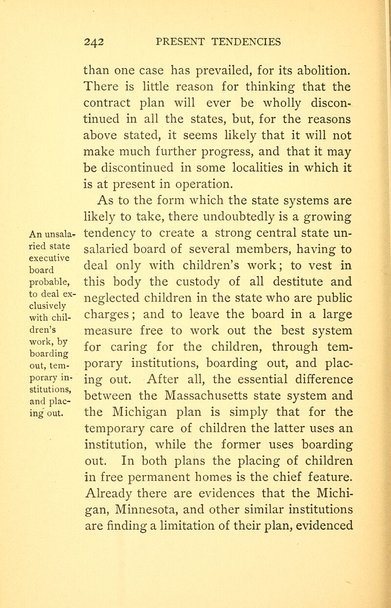 An unsala- ried state executive board probable, to deal ex- clusively with chil- dren's work, by boarding out, tem- porary in- stitutions, and plac- ing out. than one case has prevailed, for its abolition. There is little reason for thinking that the contract plan will ever be wholly discon- tinued in all the states, but, for the reasons above stated, it seems likely that it will not make much further progress, and that it may be discontinued in some localities in which it is at present in operation. As to the form which the state systems are likely to take, there undoubtedly is a growing tendency to create a strong central state un- salaried board of several members, having to deal only with children's work; to vest in this body the custody of all destitute and neglected children in the state who are public charges; and to leave the board in a large measure free to work out the best system for caring for the children, through tem- porary institutions, boarding out, and plac- ing out. After all, the essential difference between the Massachusetts state system and the Michigan plan is simply that for the temporary care of children the latter uses an institution, while the former uses boarding out. In both plans the placing of children in free permanent homes is the chief feature. Already there are evidences that the Michi- gan, Minnesota, and other similar institutions are finding a limitation of their plan, evidenced