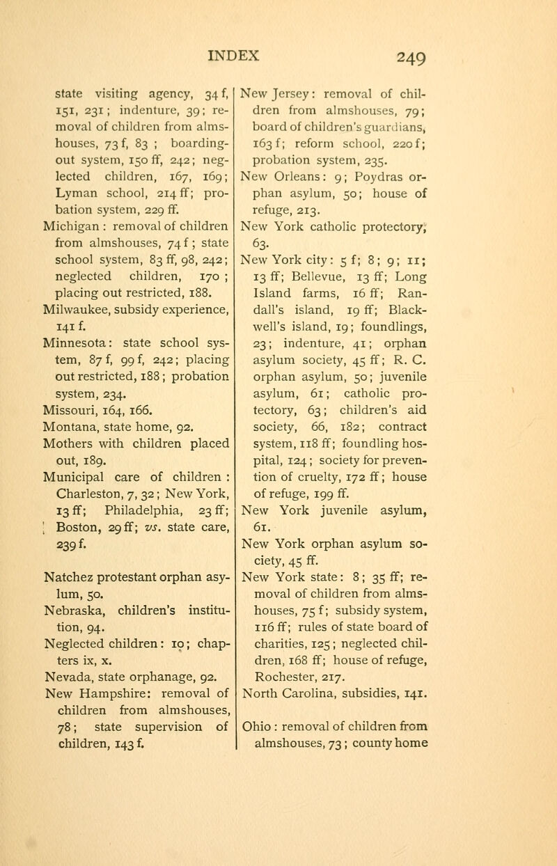 state visiting agency, 34 f, 151, 231; indenture, 39; re- moval of children from alms- houses, 73 f, 83 ; boarding- out system, 150 ff, 242; neg- lected children, 167, 169; Lyman school, 214 ff; pro- bation system, 229 ff. Michigan : removal of children from almshouses, 74 f; state school system, 83 ff, 98, 242; neglected children, 170 ; placing out restricted, 188. Milwaukee, subsidy experience, 141 f. Minnesota: state school sys- tem, 87 f, 99 f, 242; placing out restricted, 188; probation system, 234. Missouri, 164, 166. Montana, state home, 92. Mothers M^ith children placed out, 189. Municipal care of children : Charleston, 7, 32; New York, 13 ff; Philadelphia, 23 ff; [ Boston, 29 ff; vs. state care, 239 f. Natchez protestant orphan asy- lum, 50. Nebraska, children's institu- tion, 94. Neglected children: 10; chap- ters ix, X. Nevada, state orphanage, 92. New Hampshire: removal of children from almshouses, 78; state supervision of children, 143 f. New Jersey: removal of chil- dren from almshouses, 79; board of children's guardians, 163 f; reform school, 220 f; probation system, 235. New Orleans: 9; Poydras or- phan asylum, 50; house of refuge, 213. New York catholic protectory, 63. New York city: 5 f; 8; 9; 11; 13 ff; Bellevue, 13 ff; Long Island farms, 16 ff; Ran- dall's island, 19 ff; Black- well's island, 19; foundlings, 23; indenture, 41; orphan asylum society, 45 ff; R. C. orphan asylum, 50; juvenile asylum, 61; catholic pro- tectory, 63; children's aid society, 66, 182; contract system, 118 ff; foundling hos- pital, 124; society for preven- tion of cruelty, 172 ff; house of refuge, 199 ff. New York juvenile asylum, 61. New York orphan asylum so- ciety, 45 ff. New York state: 8 ; 35 ff; re- moval of children from alms- houses, 75 f; subsidy system, 116 ff; rules of state board of charities, 125; neglected chil- dren, 168 flf; house of refuge, Rochester, 217. North Carolina, subsidies, 141. Ohio : removal of children from almshouses, 73; county home