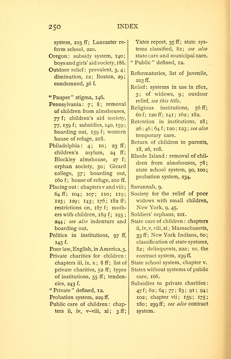 system, 103 ff; Lancaster re- form school, 220. Oregon: subsidy system, 140; boys and girls' aid society, 186. Outdoor relief: prevalent, 3, 4; diminution, 12; Boston, 29; condemned, 36 f. •' Pauper  stigma, 146. Pennsylvania: 7; 8; removal of children from almshouses, 77 f; children's aid society, ']'], 159 f; subsidies, 140,159; boarding out, 159 f; western house of refuge, 218. Philadelphia: 4; 10; 23 ff children's asylum, 24 ff Blockley almshouse, 27 f orphan society, 50; Girard college, 57; boarding out, 160 f; house of refuge, 210 ff. Placing out: chapters v and viii; 64 ff; 104; 107; no; 119; 123; 129; 143; 176; 182 ff; restrictions on, 187 f; moth- ers with children, 189 f; 193 ; 244; see also indenture and boarding out. Politics in institutions, 97 ff, 145 f- Poor law, English, in America,3. Private charities for children: chapters iii, ix, x ; 8 ff; list of private charities, 52 ff; types of institutions, 55 ff; tenden- cies, 243 f.  Private  defined, 12. Probation system, 229 ff. Public care of children: chap- ters ii, iv, v-viii, xi; 3 ff; Yates report, 35 ff; state sys- tems classified, 82; see also state care and municipal care.  Public  defined, 12. Reformatories, list of juvenile, 223 ff. Relief: systems in use in 1801, 3; of widows, 9; outdoor relief, see this title. Religious institutions, 56 ff; 60 f; 120 ff; 141; 162; 182. Retention in institutions, 18; 26; 46; 64 f; 120; 123 ; see also temporary care. Return of children to parents, 18, 26, 108. Rhode Island: removal of chil- dren from almshouses, 78; state school system, 90, 100; probation system, 234. Savannah, 9. Society for the relief of poor widows with small children, New York, 9, 45. Soldiers' orphans, loi. State care of children: chapters ii, iv, V, viii, xi; Massachusetts, 33 ff; New York Indians, 60; classification of state systems, 82; delinquents, 222; vs. the contract system, 239 ff. State school system, chapter v. States without systems of public care, 166. Subsidies to private charities: 47f; 62; 64; ^^•, 83; 91; 94; 102; chapter vii; 159; 175; 180; 239 ff; see also contract system.