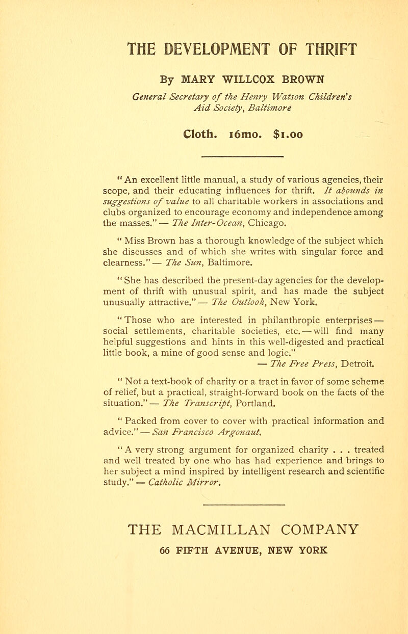 THE DEVELOPMENT OF THRIFT By MARY WILLCOX BROWN General Secretary of the Henry Watson Children's Aid Society, Baltimore Cloth. i6mo. $i.oo  An excellent little manual, a study of various agencies, their scope, and their educating influences for thrift. It abotinds in suggestions of value to all charitable workers in associations and clubs organized to encourage economy and independence among the masses.— The Inter-Ocean, Chicago.  Miss Brown has a thorough knowledge of the subject which she discusses and of which she writes with singular force and clearness.— The Sun, Baltimore.  She has described the present-day agencies for the develop- ment of thrift with unusual spirit, and has made the subject unusually attractive. — The Outlook, New York. Those who are interested in philanthropic enterprises — social settlements, charitable societies, etc. — will find many helpful suggestions and hints in this well-digested and practical little book, a mine of good sense and logic. — The Free Press, Detroit.  Not a text-book of charity or a tract in favor of some scheme of relief, but a practical, straight-forward book on the facts of the situation.— The Transcript, Portland.  Packed from cover to cover with practical information and advice. — San Francisco Argonaut. A very strong argument for organized charity . . . treated and well treated by one who has had experience and brings to her subject a mind inspired by intelligent research and scientific study. — Catholic Mirror. THE MACMILLAN COMPANY