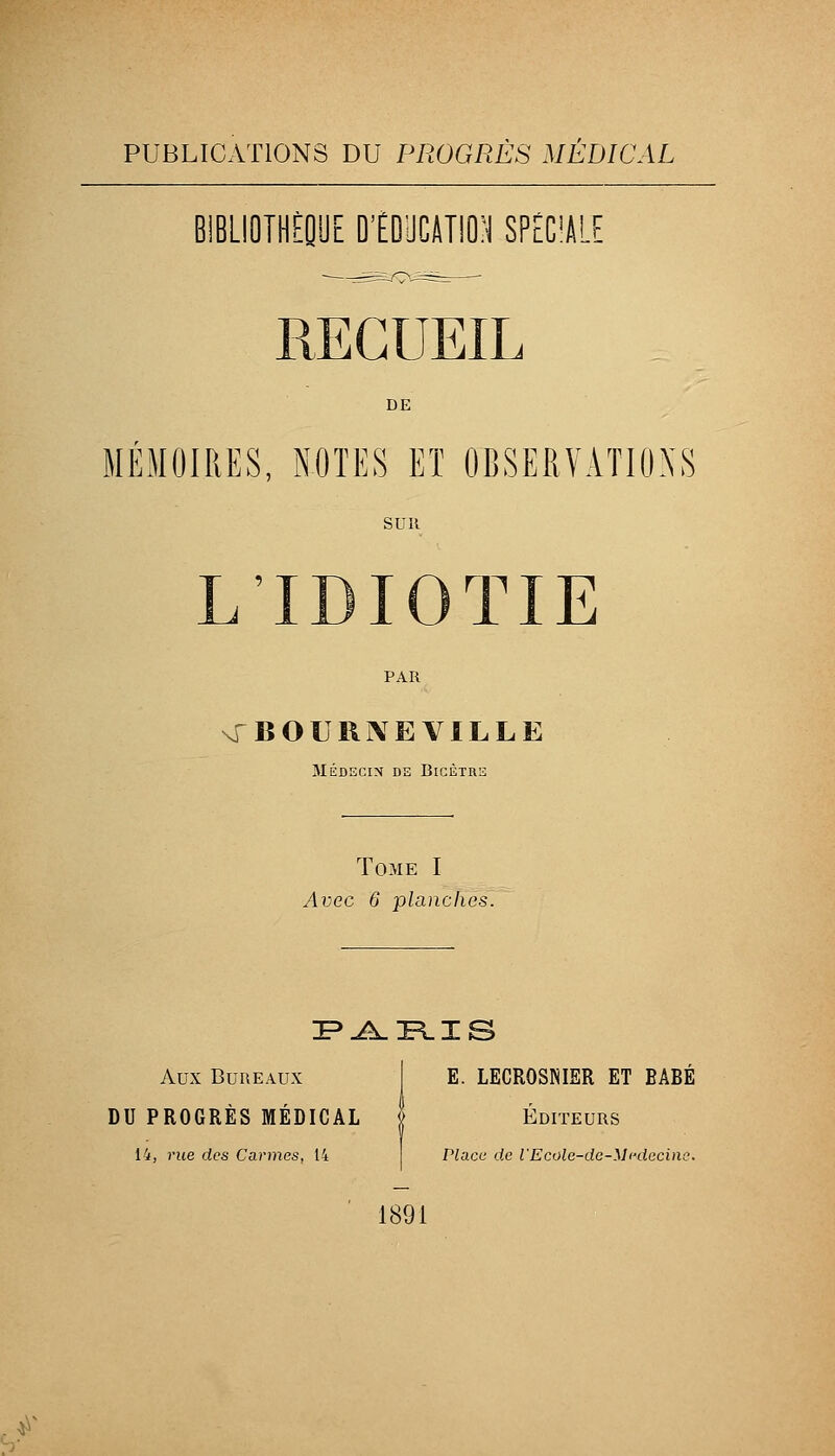 IBLIOTHiQUE ÏÏÎMmm Td'M DE MÉMOIRES, NOTES ET OBSERVATIONS SUR L'IDIOTIE PAR \rBOURj\EVlLLE MÉDECIN DE BlCÈTRS Tome I Avec 6 planches. Aux Bureaux I E. LECROSNISR ET BABÉ DU PROGRÈS MÉDICAL | Éditeurs 14, rue des Carmes, 14 Place de l'Ecolc-dc-Mi-decine. 1891