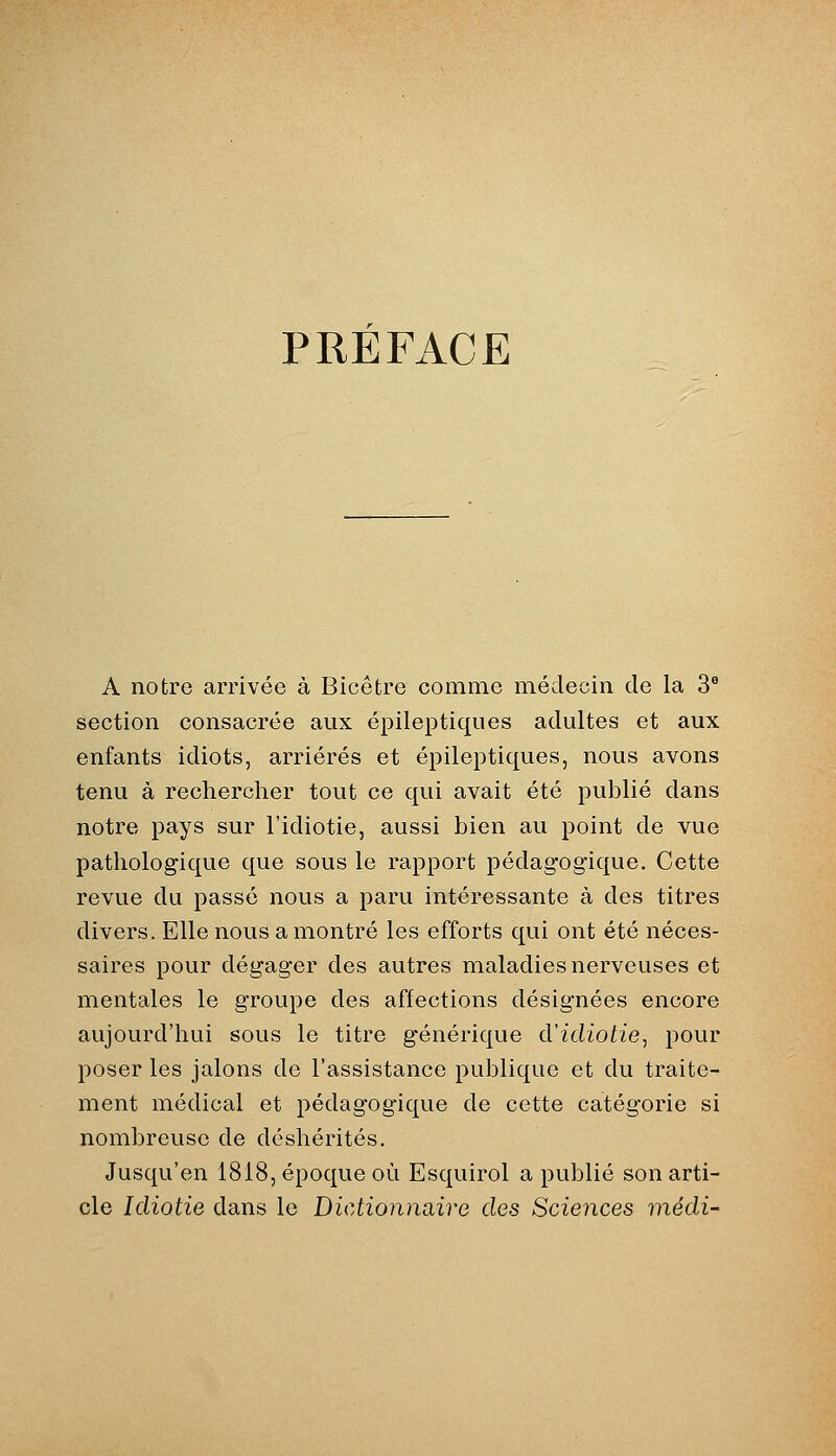 PREFACE A notre arrivée à Bicêtre comme médecin de la 3® section consacrée aux épileptiques adultes et aux enfants idiots, arriérés et épileptiques, nous avons tenu à rechercher tout ce qui avait été publié dans notre pays sur l'idiotie, aussi bien au point de vue pathologique que sous le rapport pédagogique. Cette revue du passé nous a paru intéressante à des titres divers. Elle nous a montré les efforts qui ont été néces- saires pour dégager des autres maladies nerveuses et mentales le groupe des affections désignées encore aujourd'hui sous le titre g'énérique d'idiotie, pour poser les jalons de l'assistance publique et du traite- ment médical et pédagogique de cette catégorie si nombreuse de déshérités. Jusqu'en 1818, époque où Esquirol a publié son arti- cle Idiotie dans le Dictionnaire des Sciences médi-