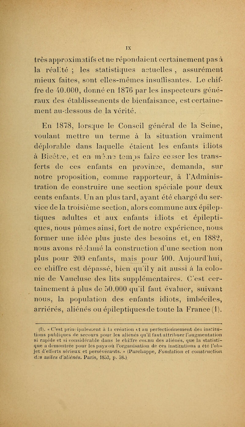 très approximatifs et no répondaient certainement pas à la réalité ; les statistiques aotuelles , assurément mieux faites, sont elles-mêmes insuffisantes. Le chif- fre de 40.000, donné en 1876 par les inspecteurs géné- raux des établissements de bienfaisance, est certaine- ment au-dessous de la vérité. En 1878, lorsque le Conseil général de la Seine, voulant mettre un terme à la situation vraiment déplorable dans laquelle étaient les enfants idiots à Bicôti^e, et en mj.n3 tempos faire ce3sor les trans- ferts de ces enfants en province, demanda, sur notre proposition, comme rapporteur, à l'Adminis- tration de construire une section spéciale pour deux cents enfants. Un an plus tard, ayant été chargé du ser- vice de la troisième section, alors commune aux épilep- tiques adultes et aux enfants idiots et épilepti- qucs, nous pûmes ainsi, fort de notre expérience, nous, former une idée plus juste des besoins et, en 1882, nous avons réjlamé la construction d'une section non plus pour 200 enfants, mais pour 400. Aujourd'hui, ce chiffre est dépassé, bien qu'il y ait aussi à la colo- nie de Vaucluse des lits supplémentaires. C'est cer- tainement à plus de 50.000 qu'il faut évaluer, suivant nous, la population des enfants idiots, imbéciles;, arriérés, aliénés ou épileptiquesde toute la France (1). (1). « C'est priiK ipuleir.eiit à l.i création tt ;iu perl'ectioiiiieineut des institu- tions puljliiiiies lie secours pour les aliénés (lu'il faut attribuer l'augmentation si rapide et si considéralile dans le chilïre coi.nu des aliénés, que la statisti- que a démontrée |iour les pay^'où l'organisation de ces institutions a été l'ob- jet d'elforts sérieux et persévérants. « (Parcliappe, Fondation et construction djs asilcn d'alicnés. Paris, 18Ô3, p. 58.)