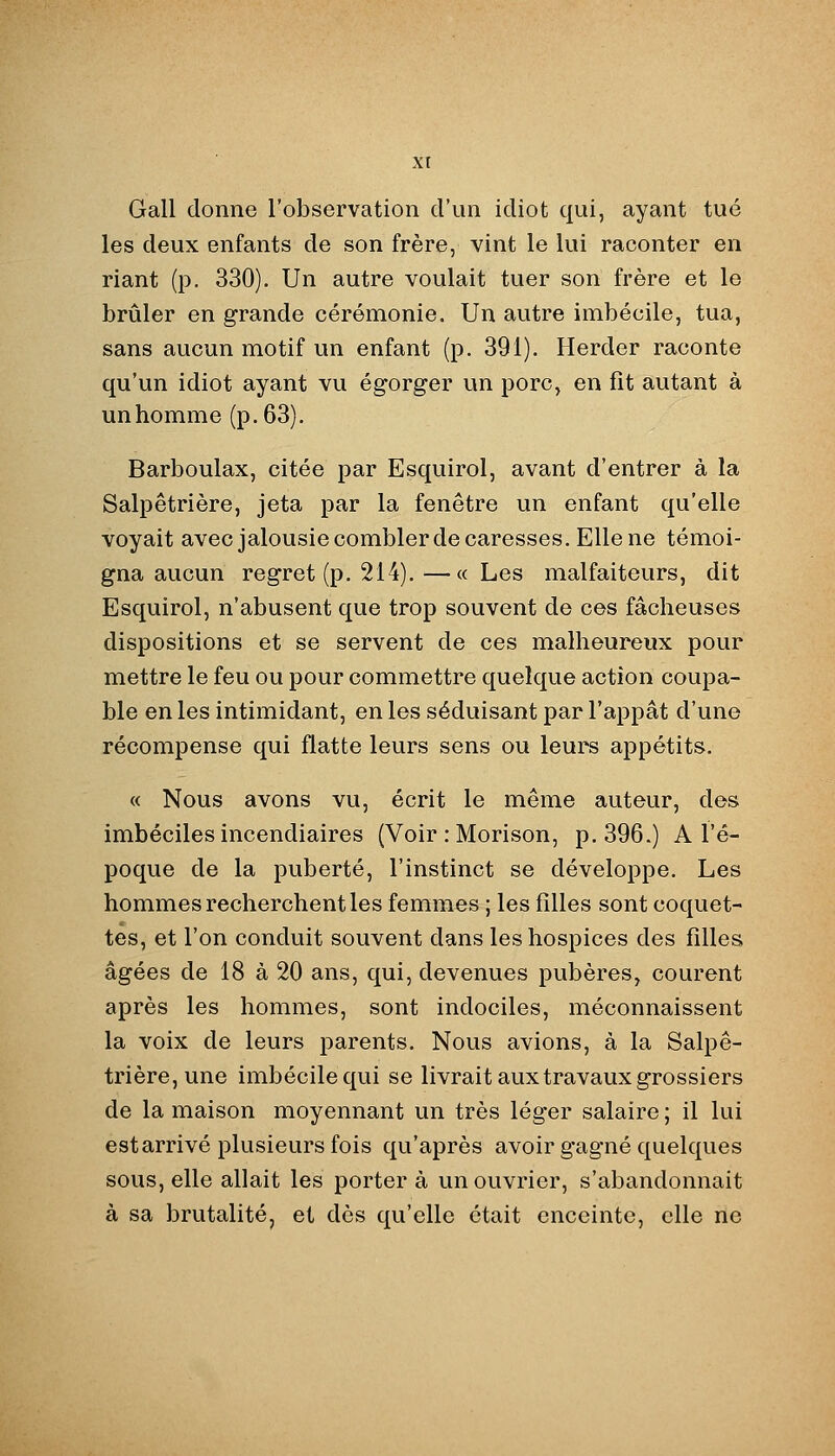 Gall donne l'observation d'un idîot qui, ayant tué les deux enfants de son frère, vint le lui raconter en riant (p. 330). Un autre voulait tuer son frère et le brûler en grande cérémonie. Un autre imbécile, tua, sans aucun motif un enfant (p. 391). Herder raconte qu'un idiot ayant vu égorger un porc, en fit autant à unhomme (p. 63). Barboulax, citée par Esquirol, avant d'entrer à la Salpêtrière, jeta par la fenêtre un enfant qu'elle voyait avec jalousie combler de caresses. Elle ne témoi- gna aucun regret (p. 214).—«Les malfaiteurs, dit Esquirol, n'abusent que trop souvent de ces fâcheuses dispositions et se servent de ces malheureux pour mettre le feu ou pour commettre quelque action coupa- ble en les intimidant, en les séduisant par l'appât d'une récompense qui flatte leurs sens ou leurs appétits. « Nous avons vu, écrit le même auteur, des imbéciles incendiaires (Voir : Morison, p. 396.) A l'é- poque de la puberté, l'instinct se développe. Les hommes recherchent les femmes ; les filles sont coquet- tes, et l'on conduit souvent dans les hospices des filles âgées de 18 à 20 ans, qui, devenues pubères, courent après les hommes, sont indociles, méconnaissent la voix de leurs parents. Nous avions, à la Salpê- trière, une imbécile qui se livrait aux travaux grossiers de la maison moyennant un très léger salaire ; il lui est arrivé plusieurs fois qu'après avoir gagné quelques sous, elle allait les porter à un ouvrier, s'abandonnait à sa brutalité, et dès qu'elle était enceinte, elle ne