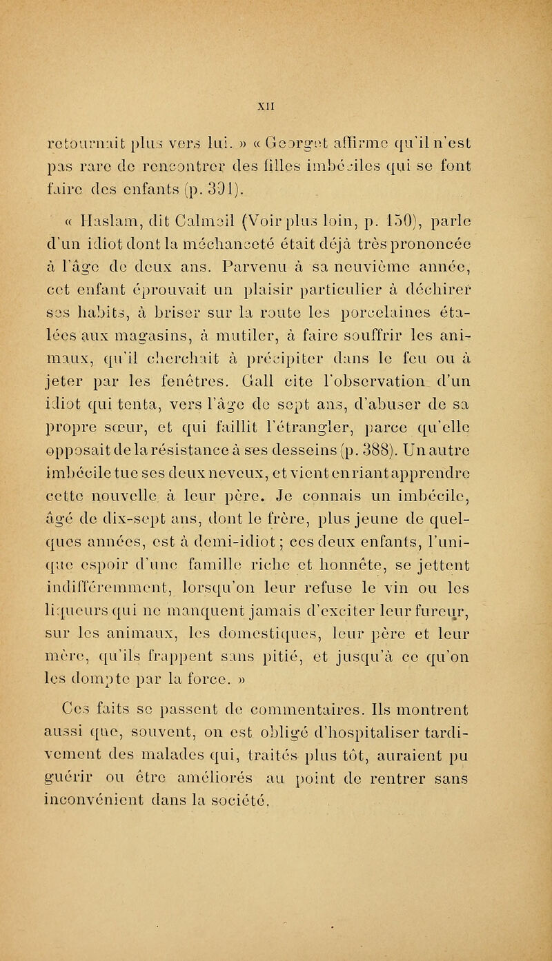 rctoariiiiit plus vers lui. » « GoDrgi^t affîi-mc qu'il n'est pas rare de rencontrer des filles inibc.-iles qui se font faire des enfants (p. 331). « Ilaslam, dit Calmoil (Voir plus loin, p. 150), parle d'un idiot dont la mochanaeté était déjà très prononcée à l'âge de deux ans. Parvenu à sa neuvième année, cet enfant éprouvait un plaisir particulier à déchirer ses habits, à briser sur la route les porcelaines éta- lées aux magasins, à mutiler, à faire souffrir les ani- maux, qu'il cherchait à précipiter dans le feu ou à jeter par les fenêtres. Gall cite l'observation d'un idiot qui tenta, vers l'âge do sept ans, d'abuser de sa propre sœur, et qui faillit l'étrangler, parce qu'elle opposait de la résistance à ses desseins (p. 388). Un autre imbécile tue ses deuxneveux, et vientenriantapprcndre cette nouvelle à leur père. Je connais un imbécile, âgé de dix-sept ans, dont le frère, plus jeune de quel- ques années, est à demi-idiot; ces deux enfants, l'uni- que espoir d'une famille riche et honnête, se jettent indifféremment, lorsqu'on leur refuse le vin ou les liqueurs qui ne manquent jamais d'exciter leur fureur, sur les animaux, les domestiques, leur père et leur mère, qu'ils frappent sans pitié, et jusqu'à ce qu'on les dompte par la force. » Ces faits se passent de commentaires. Ils montrent aussi que, souvent, on est obligé d'hospitaliser tardi- vement des malades qui, traités plus tôt, auraient pu guérir ou être améliorés au point de rentrer sans inconvénient dans la société.