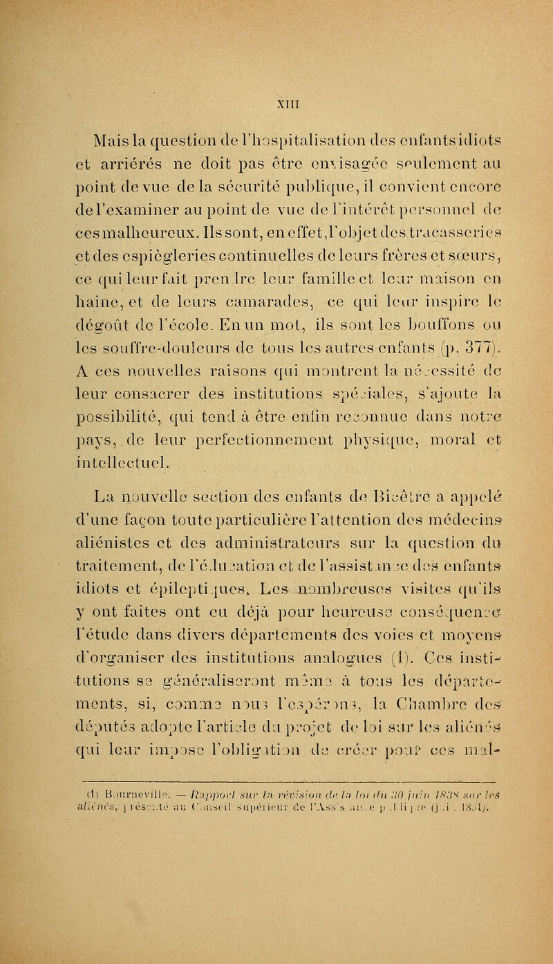 Mais la question de l'hospitalisation clos enfants idiots et arriérés ne doit pas être envisagée seulement au point de vue delà sécurité publique, il convient encore de l'examiner au point de vue de l'intérêt personnel de ces malheureux. Ils sont, en cffetj'objet des tracasseries et des espiègleries continuelles de leurs frères et sœurs, ce qui leur fait prenlre leur famille et lear maison en haine, et de leurs camarades, ce qui leur inspire le dégoût de l'école. En un mol, ils sont les bouffons ou les souffre-douleurs de tous les autres enfants (p. 377). A ces nouvelles raisons qui montrent la nécessité de leur consacrer des institutions spéciales, s'ajoute la possibilité, qui tend à être enfin rcsonnue dans notre pays, de leur perfectionnement physique, moral et intellectuel. La nouvelle section des enfants de Bicetrc a appelé d'une façon toute particulière l'attention des médecins aliénistes et des administrateurs sur la question du traitement, de l'é.lu jation et de l'assist uue des enfants idiots et épilepti-iucs. Les nomljrcuses visites qu'ils y ont faites ont eu déjà pour licureuso conséquence l'étude dans divers départements des voies et moyenS d'organiser des institutions analogues (1). Ces insti- tutions S3 généraliseront nijmj à tous les départe- ments, si, commo nou3 l'e.^pémi^, la Cham]}re de? députés adopte l'article dix pi'ojet de loi sur les alién'.^ qui leur impose l'obligAtion de créer pour ces mal- (1l B.)i!r:ievill-:\ — Rapport, nur l:i. réoifshjii lU: l;i loi du :i(l jiiUi ls:is' sur Irs aliinr», j lés.i.te iiu (\.iibi( il suiici irin- c'.c TAss s an c p ,l.li | ;r' (j .i . I.S.il;.