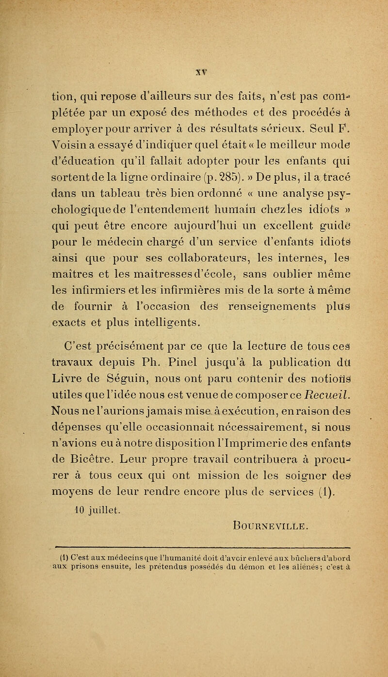 tion, qui repose d'ailleurs sur des faits^ n'est pas conl^ plétée par un exposé des méthodes et des procédés à employer pour arriver à des résultats sérieux. Seul P. Voisin a essayé d'indiquer quel était « le meilleur mode d'éducation qu'il fallait adopter pour les enfants qui sortent de la ligne ordinaire (p. 285). » De plus, il a tracé dans un tableau très bien ordonné « une analyse psy- chologique de l'entendement humain chez les idiots » qui peut être encore aujourd'hui un excellent guidé pour le médecin chargé d'un service d'enfants idiote ainsi que pour ses collaborateurs, les internes, les maîtres et les maîtresses d'école, sans oublier même les infirmiers et les infirmières mis de la sorte à même de fournir à l'occasion des renseignements plus exacts et plus intelligents. C'est précisément par ce que la lecture de tous ceâ travaux depuis Ph. Pinel jusqu'à la publication dtl Livre de Séguin, nous ont paru contenir des notiortâ utiles que l'idée nous est venue de composer ce Recueil. Nous ne l'aurions jamais mise à exécution, en raison des dépenses qu'elle occasionnait nécessairement, si nous n'avions eu à notre disposition l'Imprimerie des enfants de Bicêtre. Leur propre travail contribuera à procu- rer à tous ceux qui ont mission de les soigner de^ moyens de leur rendre encore plus de services (1). 10 juillet. BOURNEVILLE. (1) C'est aux médecins que l'humanité doit d'avoir enlevé aux bûchers d'abord aux prisons ensuite, les prétendus possédés du démon et les aliénés; c'est à