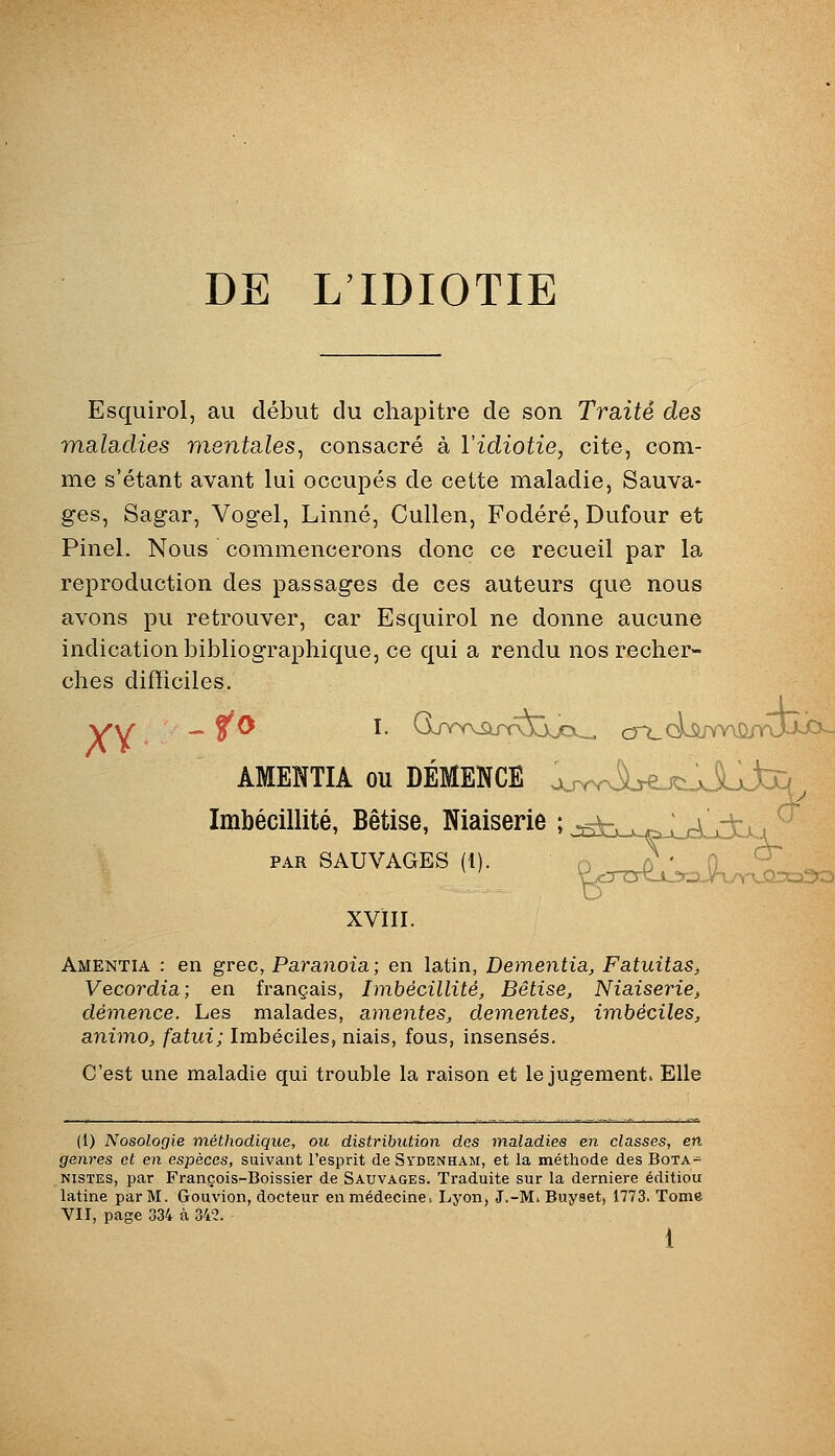 DE L'IDIOTIE y Esquirol, au début du chapitre de son Traité des maladies mentales, consacré à l'idiotie, cite, com- me s'étant avant lui occupés de cette maladie, Sauva- ges, Sagar, Vogel, Linné, Cullen, Fodéré, Dufour et Pinel. Nous commencerons donc ce recueil par la reproduction des passages de ces auteurs que nous avons pu retrouver, car Esquirol ne donne aucune indication bibliographique, ce qui a rendu nos recher- ches difficiles. ÂMEÎÎTIA ou DÉMENCE oj^v^b-ejciJjLj^ ImbéGillité, Bêtise, Niaiserie ; jsfcx-wp^LrLjda ^ P.R SAUVAGES (1). ^^SilCSc^ XVÏII. Amentia : en grec, Paranoïa ; en latin, Dementia, Fatuitas, Vecordia; en français, Imbécillité, Bêtise, Niaiserie, démence. Les malades, amentes, deinentes, imbéciles, aniino, fatui; Imbéciles, niais, fous, insensés. C'est une maladie qui trouble la raison et le jugement. Elle (1) Nosologie méthodique, ou distribution des maladies en classes, en genres et en espèces, suivant l'esprit de Sydenham, et la méthode des Bota= NiSTES, par François-Boissier de Sauvages. Traduite sur la dernière éditiou latine par M. Gouvion, docteur en médecine, Lyon, J.-M. Buyset, 1773. Tome VII, page 334 à 342.