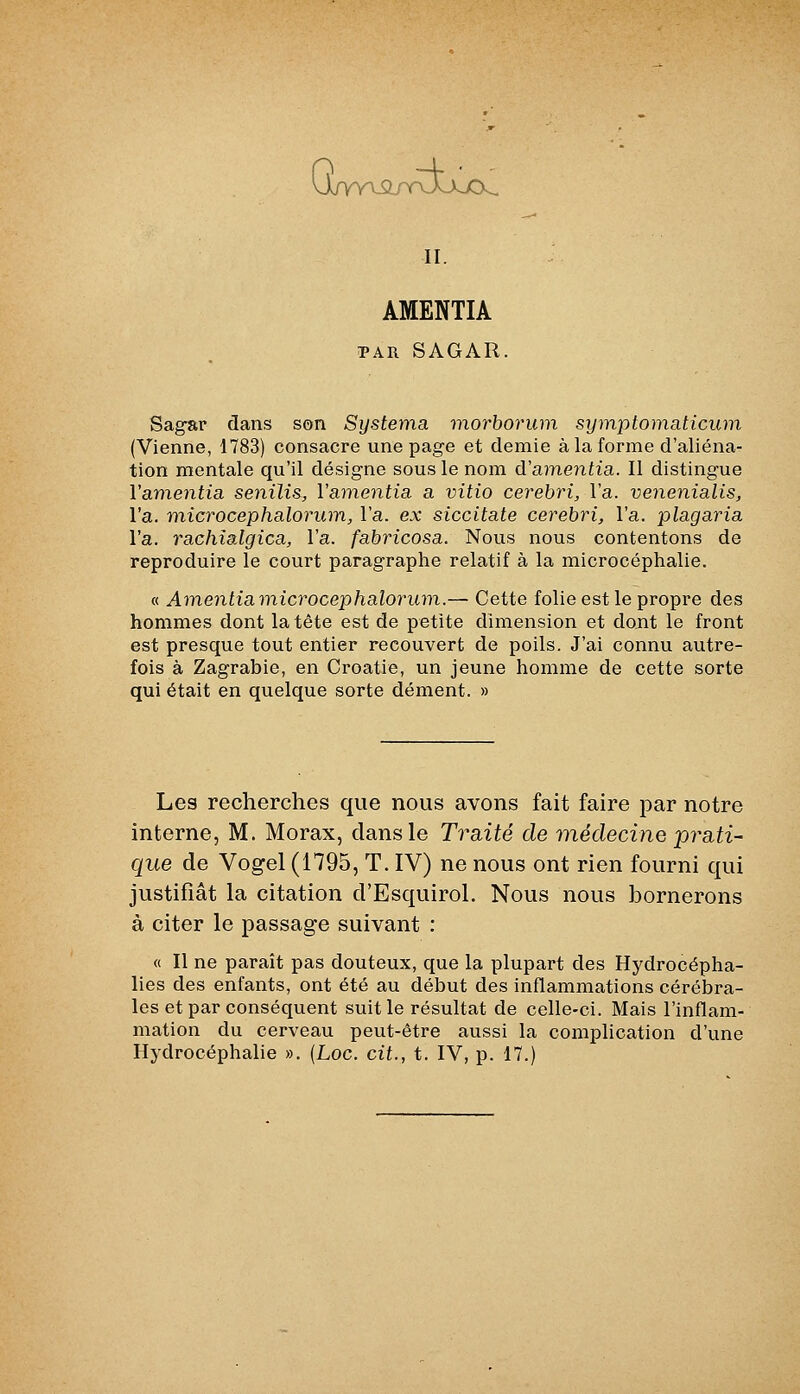 AMENTIA TAR SAGAR. Sa^ar dans son Systema viorboruni symptomaticum (Vienne, 1783) consacre une page et demie à la forme d'aliéna- tion mentale qu'il désigne sous le nom d'amenfia. II distingue Vamentia senili&, Vamentia a vitio cerebri, l'a. venenialis, l'a. microcephalorum, l'a. ex siccitate cerebri, l'a. plagaria l'a. rachîalgica, l'a. fabricosa. Nous nous contentons de reproduire le court paragraphe relatif à la microcéphalie. « Ainentiamicrocephalorum.— Cette folie est le propre des hommes dont la tête est de petite dimension et dont le front est presque tout entier recouvert de poils. J'ai connu autre- fois à Zagrabie, en Croatie, un jeune homme de cette sorte qui était en quelque sorte dément. » Les recherches que nous avons fait faire par notre interne, M. Morax, dans le Traité de viédecine prati^ que de Vogel (1795, T. IV) ne nous ont rien fourni qui justifiât la citation d'EsquiroI. Nous nous bornerons à citer le passage suivant : « Il ne paraît pas douteux, que la plupart des Hydrocépha- lies des enfants, ont été au début des inflammations cérébra- les et par conséquent suit le résultat de celle-ci. Mais l'inflam- mation du cerveau peut-être aussi la complication d'une Hydrocéphalie ». {Loc. cit., t. IV, p. 17.)