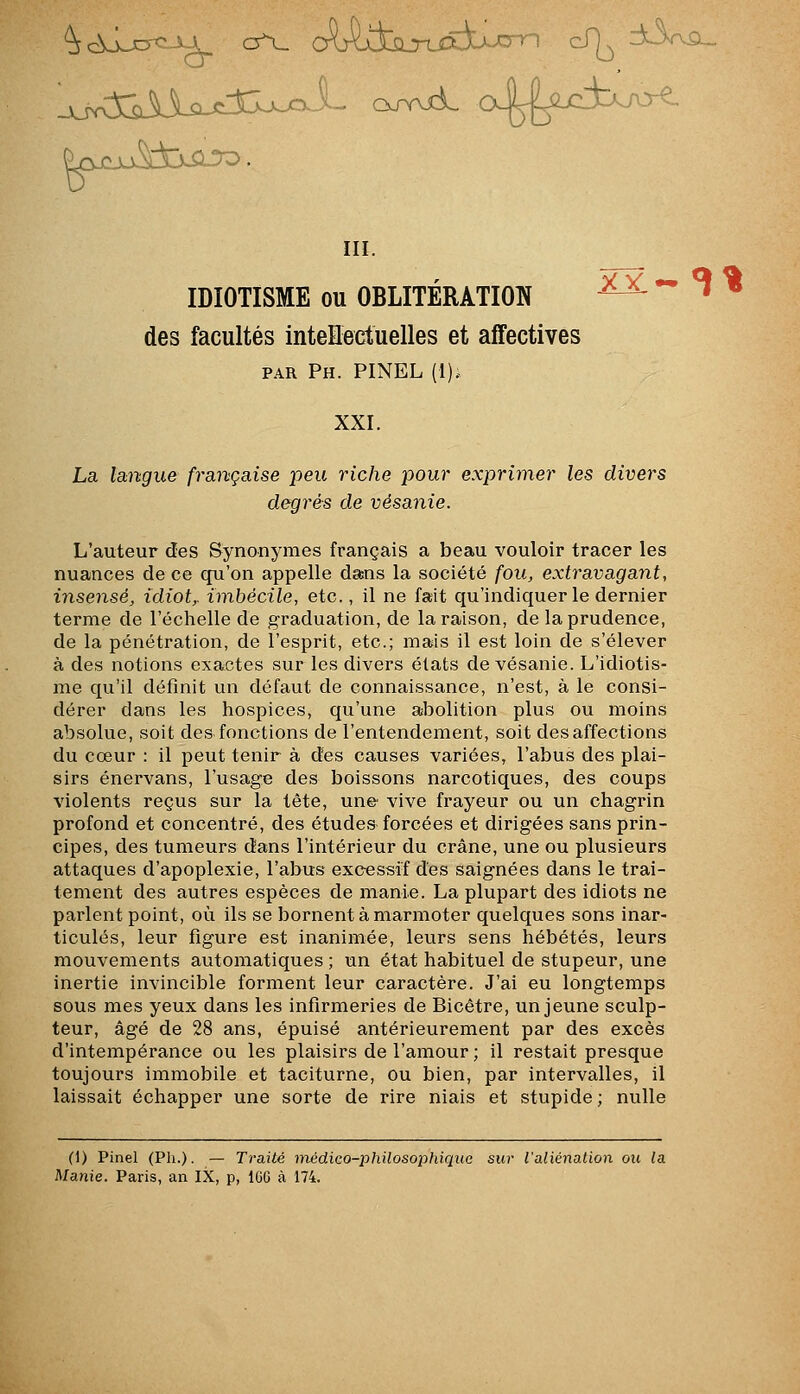 IDIOTISME ou OBLITÉRATION ^^^ - ^ « des facultés intellectuelles et affectives PAR Ph. PINEL (1). XXI. La langue française peu riche pour exprimer les divers degrés de vésanie. L'auteur ctes Synonymes français a beau vouloir tracer les nuances de ce qu'on appelle dans la société fou, extravagant, insensé, idiote imbécile, etc., il ne fait qu'indiquer le dernier terme de l'échelle de graduation, de la raison, de la prudence, de la pénétration, de l'esprit, etc.; mais il est loin de s'élever à des notions exactes sur les divers états de vésanie. L'idiotis- me qu'il définit un défaut de connaissance, n'est, à le consi- dérer dans les hospices, qu'une abolition plus ou moins absolue, soit des fonctions de l'entendement, soit des affections du cœur : il peut tenir à des causes variées, l'abus des plai- sirs énervans, l'usage des boissons narcotiques, des coups violents reçus sur la tète, une vive frayeur ou un chagrin profond et concentré, des études forcées et dirigées sans prin- cipes, des tumeurs dans l'intérieur du crâne, une ou plusieurs attaques d'apoplexie, l'abus excessif des saignées dans le trai- tement des autres espèces de manie. La plupart des idiots ne parlent point, où ils se bornent à marmoter quelques sons inar- ticulés, leur figure est inanimée, leurs sens hébétés, leurs mouvements automatiques ; un état habituel de stupeur, une inertie invincible forment leur caractère. J'ai eu longtemps sous mes yeux dans les infirmeries de Bicêtre, un jeune sculp- teur, âgé de 28 ans, épuisé antérieurement par des excès d'intempérance ou les plaisirs de l'amour ; il restait presque toujours immobile et taciturne, ou bien, par intervalles, il laissait échapper une sorte de rire niais et stupide ; nulle (1) Pinel (Ph.). — Traité inédieo-philosophiquc sur l'aliénation ou la Manie. Paris, an IX, p, IGG à 174.