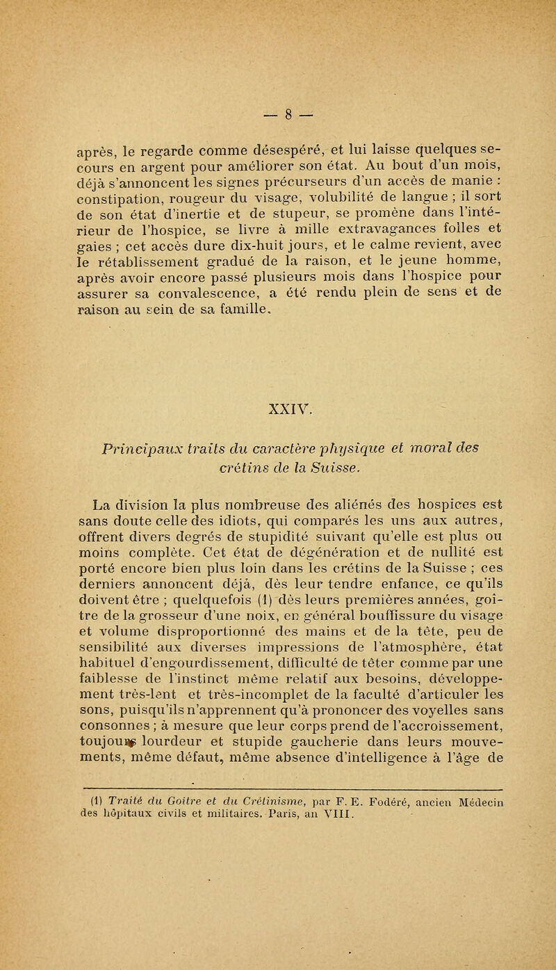 après, le regarde comme désespéré, et lui laisse quelques se- cours en argent pour améliorer son état. Au bout d'un mois, déjà s'annoncent les signes précurseurs d'un accès de manie : constipation, rougeur du visage, volubilité de langue ; il sort de son état d'inertie et de stupeur, se promène dans l'inté- rieur de l'hospice, se livre à mille extravagances folles et gaies ; cet accès dure dix-huit jours, et le calme revient, avec le rétablissement gradué de la raison, et le jeune homme, après avoir encore passé plusieurs mois dans l'hospice pour assurer sa convalescence, a été rendu plein de sens et de raison au sein de sa famille. XXIV. Principaux traits du caractère pînjsique et moral des crétins de la Suisse. La division la plus nombreuse des aliénés des hospices est sans doute celle des idiots, qui comparés les uns aux autres, offrent divers degrés de stupidité suivant qu'elle est plus ou moins complète. Cet état de dégénération et de nullité est porté encore bien plus loin dans les crétins de la Suisse ; ces derniers annoncent déjà, dès leur tendre enfance, ce qu'ils doivent être ; quelquefois (1) dès leurs premières années, goi- tre de la grosseur d'une noix, en général bouffissure du visage et volume disproportionné des mains et de la tête, peu de sensibilité aux diverses impressions de l'atmosphère, état habituel d'engourdissement, difficulté de têter comme par une faiblesse de l'instinct même relatif aux besoins, développe- ment très-lent et très-incomplet de la faculté d'articuler les sons, puisqu'ils n'apprennent qu'à prononcer des voyelles sans consonnes ; à mesure que leur corps prend de l'accroissement, toujounp lourdeur et stupide gaucherie dans leurs mouve- ments, même défaut, même absence d'intelligence à l'âge de (1) Traité du Goitre et du Crétinisme, par F. E. Fodéré, ancien Médecin