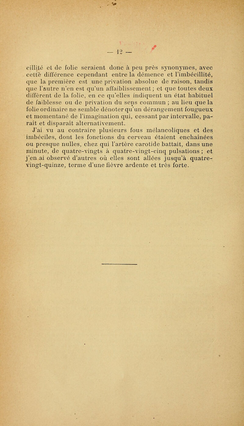 cillité et de folie seraient donc à peu près synonymes, avec cette différence cependant entre la démence et l'imbécillité, que la première est une privation absolue de raison, tandis que l'autre n'en est qu'un affaiblissement; et que toutes deux diffèrent de la folie, en ce qu'elles indiquent un état habituel de faiblesse ou de privation du sens commun ; au lieu que la folie ordinaire ne semble dénoter qu'un dérangement fougueux et momentané de l'imagination qui, cessant par intervalle, pa- raît et disparaît alternativement. J'ai vu au contraire plusieurs fous mélancoliques et des imbéciles, dont les fonctions du cerveau étaient enchaînées ou presque nulles, chez qui l'artère carotide battait, dans une minute, de quatre-vingts à quatre-vingt-cinq pulsations ; et j'en ai observé d'autres où elles sont allées jusqu'à quatre- vingt-quinze, terme d'une fièvre ardente et très forte.