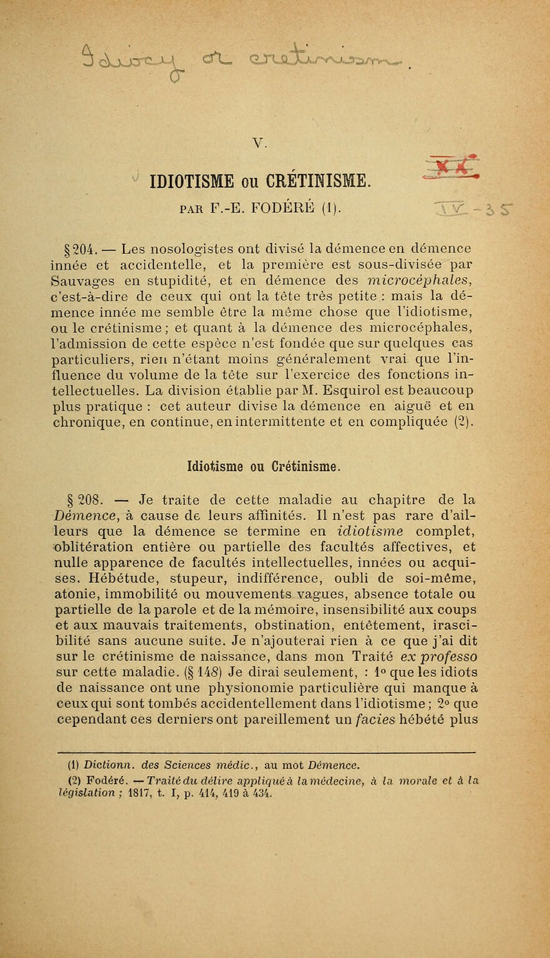 J ckj^-xrîi-M ^^ qsulJj.j-^^ V. IDIOTISME ou CRÉTmiSME.  ^ PAR F.-E. FODÉRÉ (1). §204. — Les nosologistes ont divisé la démence en démence innée et accidentelle, et la première est sous-divisée par Sauvages en stupidité, et en démence des microcéphales, c'est-à-dire de ceux qui ont la tête très petite : mais la dé- mence innée me semble être la même chose que l'idiotisme, ou le crétinisme; et quant à la démence des microcéphales, l'admission de cette espèce n'est fondée que sur quelques cas particuliers, rien n'étant moins généralement vrai, que l'in- fluence du volume de la tête sur l'exercice des fonctions in- tellectuelles. La division établie par M. Esquirol est beaucoup plus pratique : cet auteur divise la démence en aiguë et en chronique, en continue, en intermittente et en compliquée (2). Idiotisme ou Crétinisme. § 208. — Je traite de cette maladie au chapitre de la Détnence, à cause de leurs affinités. Il n'est pas rare d'ail- leurs que la démence se termine en idiotisme complet, oblitération entière ou partielle des facultés affectives, et nulle apparence de facultés intellectuelles, innées ou acqui- ses. Hébétude, stupeur, indifférence, oubli de soi-même, atonie, immobilité ou mouvements vagues, absence totale ou partielle de la parole et de la mémoire, insensibilité aux coups et aux mauvais traitements, obstination, entêtement, irasci- bilité sans aucune suite. Je n'ajouterai rien à ce que j'ai dit sur le crétinisme de naissance, dans mon Traité ex professa sur cette maladie. (§ 148) Je dirai seulement, : 1° que les idiots de naissance ont une physionomie particulière qui manque à ceux qui sont tombés accidentellement dans l'idiotisme; 2 que cependant ces derniers ont pareillement un faciès hébété plus (1) Dictionn. des Sciences médic, au mot Démence. (2) Fodéré. —Traité du délire appliquée lamédecinc, à la morale et à la législation ; 1817, t. I, p. 414, 419 cà 434.