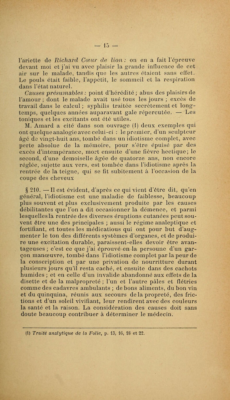 l'ariette de Richard Cœur de lion : on en a fait l'épreuve devant moi et j'ai vu avec plaisir la grande influence de cet air sur le malade, tandis que les autres étaient sans effet. Le pouls était faible, l'appétit, le sommeil et la respiration dans l'état naturel. Causes préswnables : point d'hérédité ; abus des plaisirs de l'amour ; dont le malade avait usé tous les jours ; excès de travail dans le calcul ; syphilis traitée secrètement et long- temps, quelques années auparavant gale répercutée. — Les toniques et les excitants ont été utiles. M. Amard a cité dans son ouvrage (1) deux exemples qui ont quelque analogie avec celui-ci : le premier, d'un sculpteur âgé de vingt-huit ans, tombé dans un idiotisme complet, avec perte absolue de la mémoire, pour s'être épuisé par des excès d'intempérance, mort ensuite d'une fièvre hectique; le second, d'une demoiselle âgée de quatorze ans, non encore réglée, sujette aux vers, est tombée dans l'idiotisme après la rentrée de la teigne, qui se fît subitement à l'occasion de la coupe des cheveux § 210. —Il est évident, d'après ce qui vient d'être dit, qu'en général, l'idiotisme est une maladie de faiblesse, beaucoup plus souvent et plus exclusivement produite par les causes débilitantes que l'on a dit occasionner la démence, et parmi lesquelles la rentrée des diverses éruptions cutanées peut sou- vent être une des principales ; aussi le régime analeptique et fortifiant, et toutes les médications qui ont pour but d'aug- menter le ton des différents systèmes d'organes, et de produi- re une excitation durable, paraissent-elles devoir être avan- tageuses ; c'est ce que j'ai éprouvé en la personne d'un gar- çon manœuvre, tombé dans l'idiotisme complet par la peur de la conscription et par une privation de nourritture durant plusieurs jours qu'il resta caché, et ensuite dans des cachots humides ; et en celle d'un invalide abandonné aux effets de la disette et de la malpropreté ; l'un et l'autre pâles et flétries comme des cadavres ambulants ; de bons aliments, du bon vin et du quinquina, réunis aux secours delà propreté, des fric- tions et d'un soleil vivifiant, leur rendirent avec des couleurs la santé et la raison. La considération des causes doit sans doute beaucoup contribuer à déterminer le médecin.