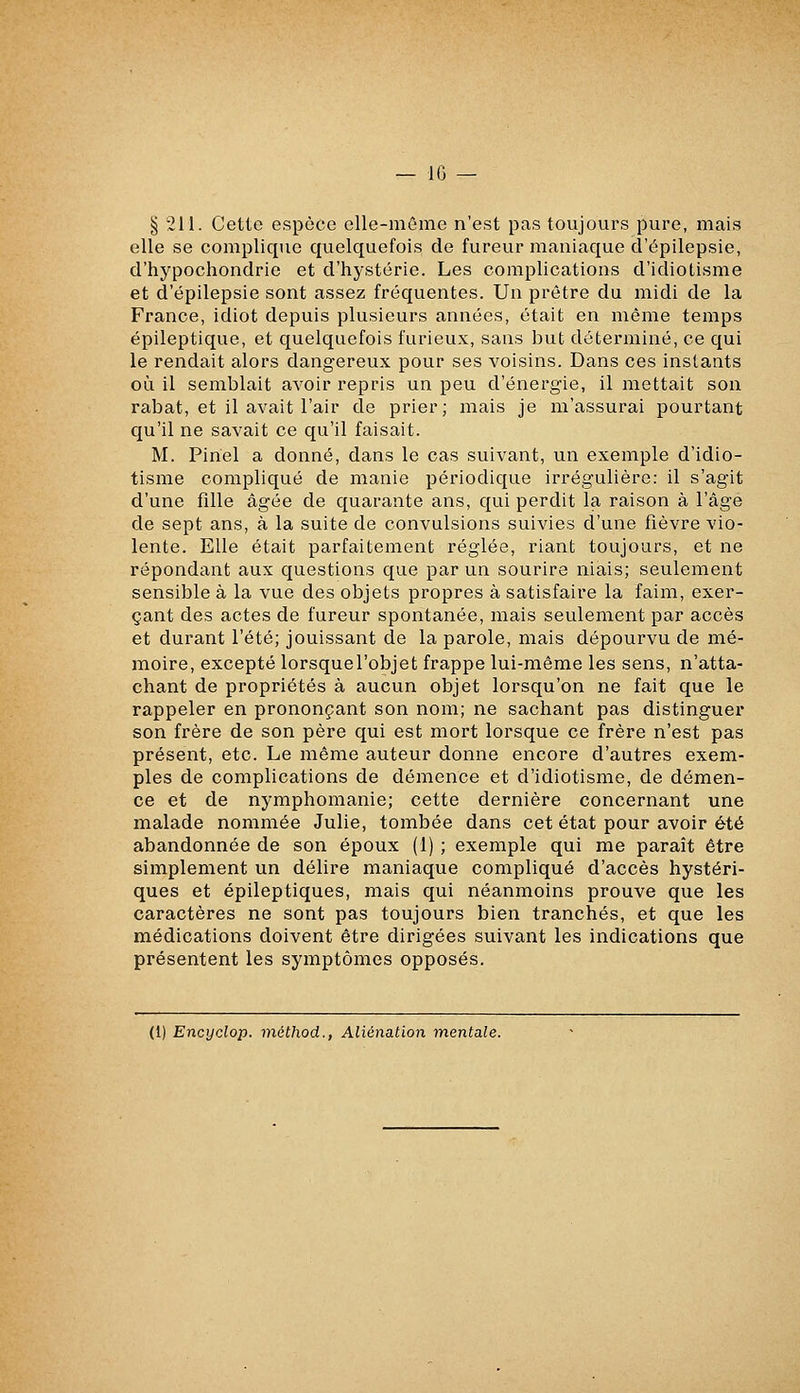 § 211. Cette espèce elle-mûme n'est pas toujours pure, mais elle se complique quelquefois de fureur maniaque d'épilepsie, d'hypochondrie et d'hystérie. Les complications d'idiotisme et d'épilepsie sont assez fréquentes. Un prêtre du midi de la France, idiot depuis plusieurs années, était en même temps épileptique, et quelquefois furieux, sans but déterminé, ce qui le rendait alors dangereux pour ses voisins. Dans ces instants où il semblait avoir repris un peu d'énergie, il mettait son rabat, et il avait l'air de prier; mais je m'assurai pourtant qu'il ne savait ce qu'il faisait. M. Piriel a donné, dans le cas suivant, un exemple d'idio- tisme compliqué de manie périodique irrégulière: il s'agit d'une fille âgée de quarante ans, qui perdit la raison à l'âge de sept ans, à la suite de convulsions suivies d'une fièvre vio- lente. Elle était parfaitement réglée, riant toujours, et ne répondant aux questions que par un sourire niais; seulement sensible à la vue des objets propres à satisfaire la faim, exer- çant des actes de fureur spontanée, mais seulement par accès et durant l'été; jouissant de la parole, mais dépourvu de mé- moire, excepté lorsquel'objet frappe lui-même les sens, n'atta- chant de propriétés à aucun objet lorsqu'on ne fait que le rappeler en prononçant son nom; ne sachant pas distinguer son frère de son père qui est mort lorsque ce frère n'est pas présent, etc. Le même auteur donne encore d'autres exem- ples de complications de démence et d'idiotisme, de démen- ce et de nymphomanie; cette dernière concernant une malade nommée Julie, tombée dans cet état pour avoir été abandonnée de son époux (1) ; exemple qui me paraît être simplement un délire maniaque compliqué d'accès hystéri- ques et épileptiques, mais qui néanmoins prouve que les caractères ne sont pas toujours bien tranchés, et que les médications doivent être dirigées suivant les indications que présentent les symptômes opposés. (1) Encyclop. méthod., Aliénation mentale.