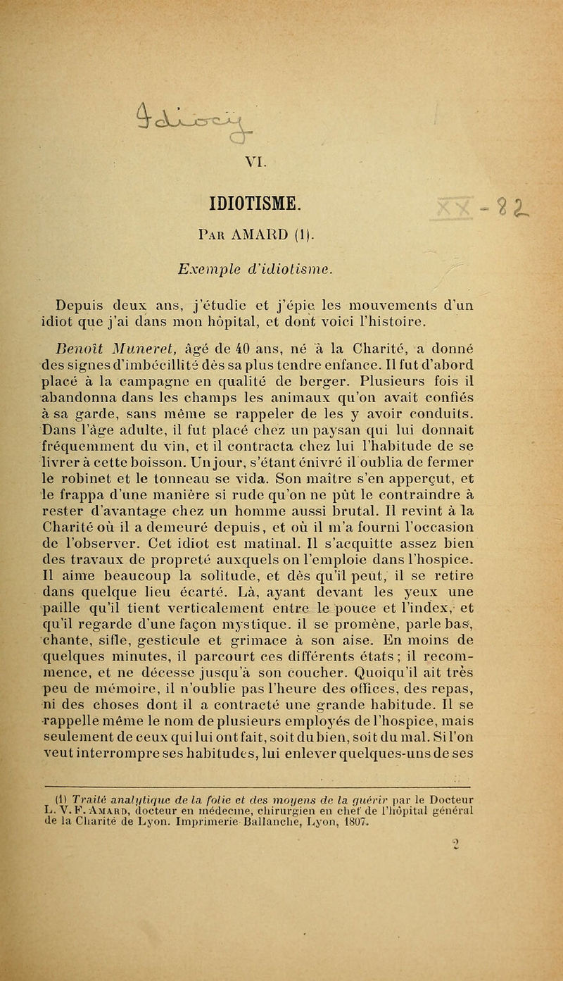 3<A-^^-jcre-A-^ VI. IDIOTISME. ^^2^ Par AMARD (1). Exemple d'idiotisme. Depuis deux ans, j'étudie et j'épie les mouvements d'un idiot que j'ai dans mon hôpital, et dont voici l'histoire. Benoît Muneret, âgé de 40 ans, né à la Charité, a donné des signes d'imbécillité dès sa plus tendre enfance. Il fut d'abord placé à la campagne en qualité de berger. Plusieurs fois il abandonna dans les champs les animaux qu'on avait confiés à sa garde, sans même se rappeler de les y avoir conduits. Dans l'âge adulte, il fut placé chez un pajsan qui lui donnait fréquemment du vin, et il contracta chez lui l'habitude de se livrer à cette boisson. Un jour, s'étant enivré il oublia de fermer lé robinet et le tonneau se vida. Son maître s'en apperçut, et le frappa d'une manière si rude qu'on ne put le contraindre à rester d'avantage chez un homme aussi brutal. Il revint à la Charité où il a demeuré depuis, et où il m'a fourni l'occasion de l'observer. Cet idiot est matinal. Il s'acquitte assez bien des travaux de propreté auxquels on l'emploie dans l'hospice. Il aime beaucoup la solitude, et dès qu'il peut, il se retire dans quelque lieu écarté. Là, ayant devant les yeux une paille qu'il tient verticalement entre le pouce et l'index, et qu'il regarde d'une façon mystique, il se promène, parle bas, chante, sifle, gesticule et grimace à son aise. En moins de quelques minutes, il parcourt ces différents états; il recom- mence, et ne décessc jusqu'à son coucher. Quoiqu'il ait très peu de mémoire, il n'oublie pas l'heure des offices, des repas, ni des choses dont il a contracté une grande habitude. Il se rappelle même le nom de plusieurs employés de l'hospice, mais seulement de ceux qui lui ont fait, soit du bien, soi t du mal. Si l'on veut interrompre ses habitudes, lui enlever quelques-uns de ses (1) TraiW; analiitiquc de la folie et des moyens de la guérir par le Docteur L. V. F. Amard, docteur en médecine, chirurgien en clief de riiùpital général de la Charité de Lyon. Imprimerie Ballanclie, Lyon, 18U7.