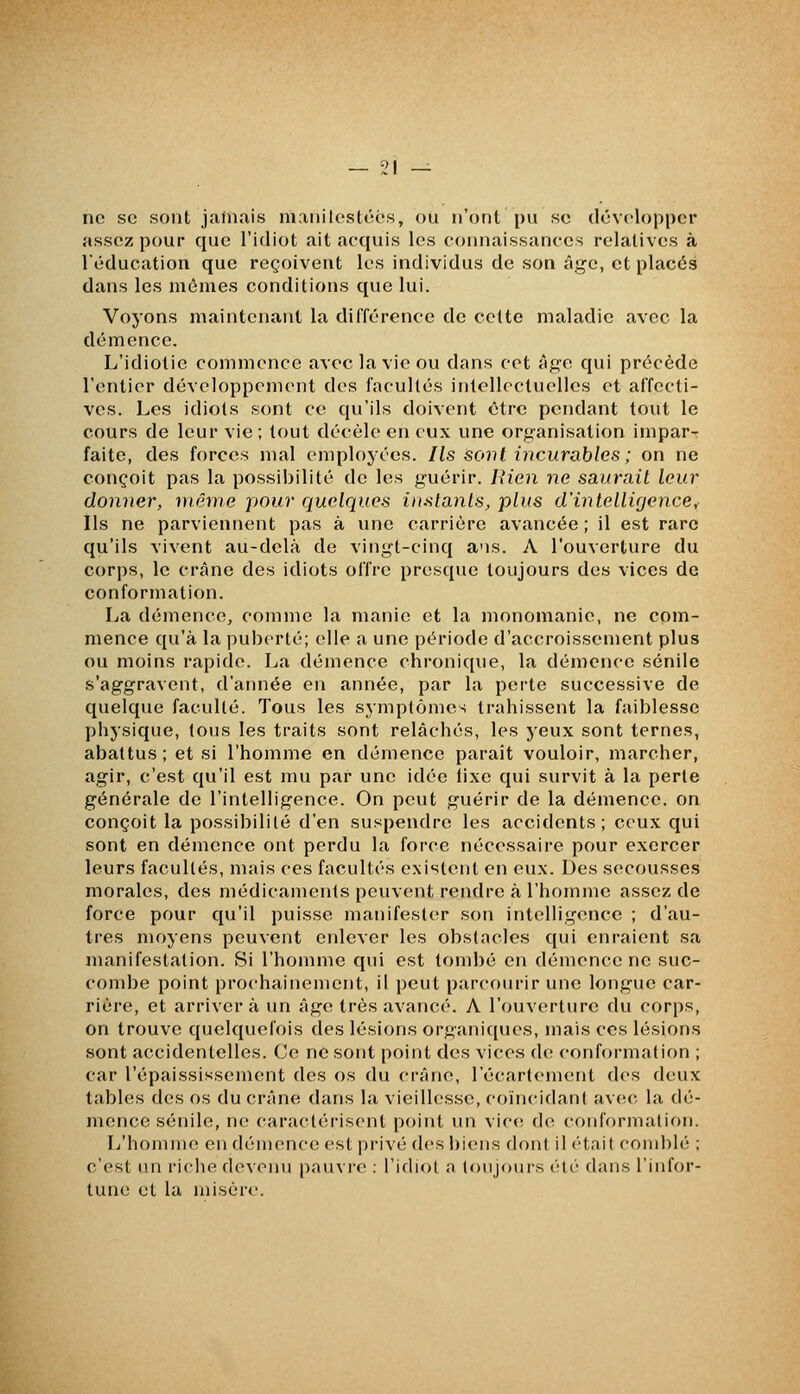 ne se sont jamais manilostéés, ou n'ont pu se développer assez pour que l'idiot ait acquis les connaissances relatives à Téducation que reçoivent les individus de son âge, et placés dans les mêmes conditions que lui. Voyons maintenant la différence de celte maladie avec la démence. L'idiotie commence avec la vie ou dans cet iîge qui précède l'entier développement des facultés intellectuelles et affecti- ves. Les idiots sont ce qu'ils doivent être pendant tout le cours de leur vie ; tout décèle en eux une organisation impar- faite, des forces mal employées. Ils sonl incurables ; on ne conçoit pas la possibilité de les guérir. liien ne saurait leur donner, même pour quelques instants, plus d'intelligence. Ils ne parviennent pas à xine carrière avancée ; il est rare qu'ils vivent au-delà de vingt-cinq a'is. A l'ouverture du corps, le crâne des idiots offre presque toujours des vices de conformation. La démence, comme la manie et la mononianie, ne com- mence qu'à la puberté; elle a une période d'accroissement plus ou moins rapide. Jja démence chronique, la démence sénile s'aggravent, d'aimée en année, par la perte successive de quelque faculté. Tous les symptômes trahissent la faiblesse physique, tous les traits sont relâchés, les jeux sont ternes, abattus; et si l'homme en démence parait vouloir, marcher, agir, c'est qu'il est mu par une idée fixe qui survit à la perle générale de l'intelligence. On peut guérir de la démence, on conçoit la possibilité d'en suspendre les accidents; ceux qui sont en démence ont perdu la force nécessaire pour exercer leurs facultés, mais ces facultés existent en eux. Des secousses morales, des médicaments peuvent rendre à l'homme assez de force pour qu'il puisse manifester son intelligence ; d'au- tres moyens peuvent enlever les obstacles qui enraient sa manifestation. Si l'honnne qui est tombé en démence ne suc- combe point prochainement, il peut parcourir une longue car- rière, et arrivera un âge très avancé. A l'ouverture du corps, on trouve quelquefois des lésions organiques, mais ces lésions sont accidentelles. Ce ne sont point des vices de conformation ; car l'épaississement des os du crâne, l'écarlement des deux tables des os du crâne dans la vieillesse, coïncidant avec la dé- mence sénile, ne caractérisent point un vic(! de conformation. L'homme en démence est privé des biens dont il était com])lé ; c'est un riche devenu pauvi'e : l'idiol n toujours été dans l'infor- tune et la misère.