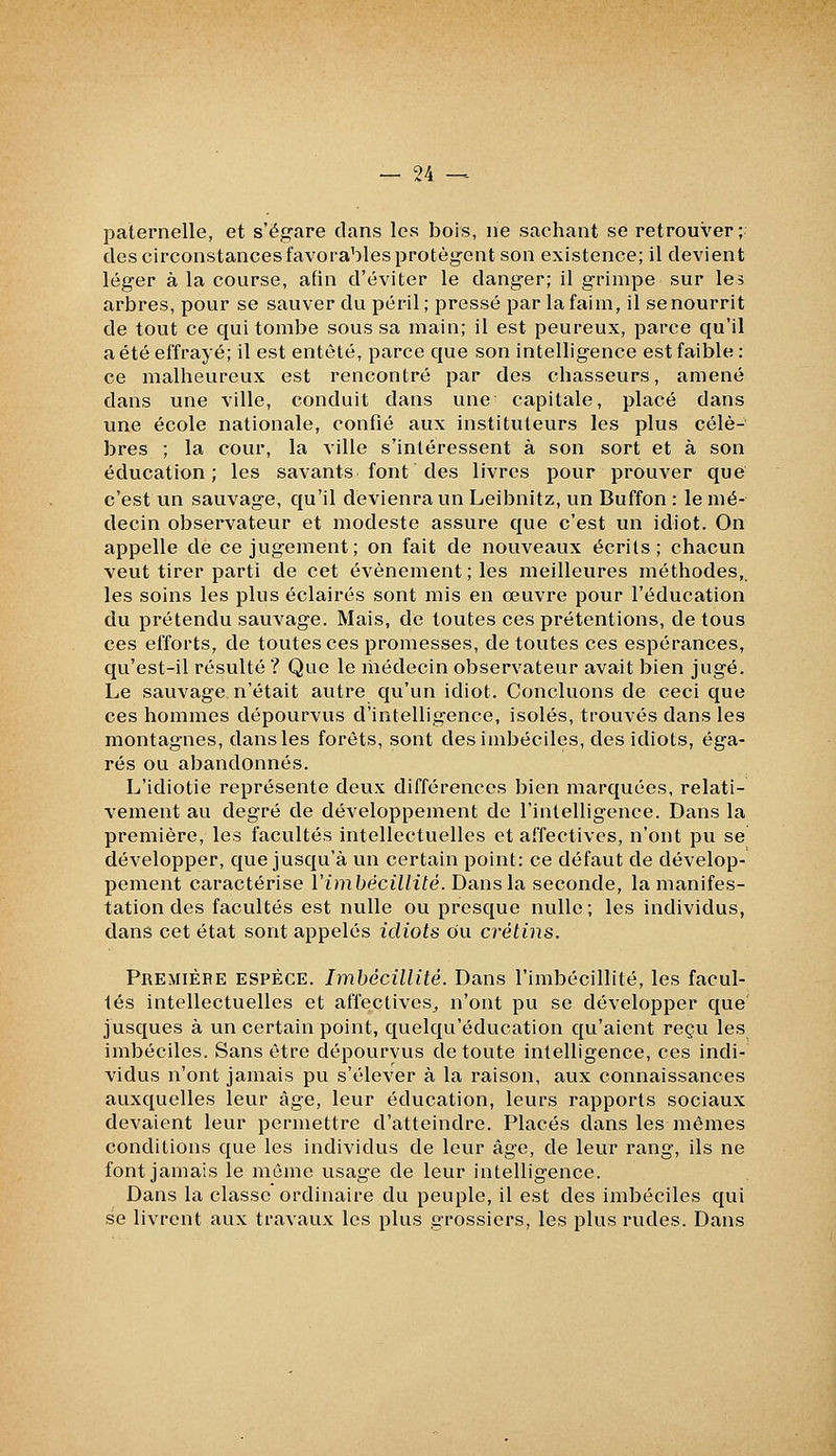 paternelle, et s'ëg-are clans les bois, ne sachant se retrouver ; des circonstances favorables protèg-ent son existence; il devient léger à la course, afin d'éviter le danger; il grimpe sur les arbres, pour se sauver du péril ; pressé par la faim, il se nourrit de tout ce qui tombe sous sa main; il est peureux, parce qu'il a été effrayé; il est entêté, parce que son intelligence est faible : ce malheureux est rencontré par des chasseurs, amené dans une ville, conduit dans une capitale, placé dans vme école nationale, confié aux instituteurs les plus célè- bres ; la cour, la ville s'intéressent à son sort et à son éducation; les savants font des livres pour prouver que c'est un sauvage, qu'il dévienra un Leibnitz, un Buffon : le mé- decin observateur et modeste assure que c'est un idiot. On appelle de ce jugement; on fait de nouveaux écrits; chacun veut tirer parti de cet événement ; les meilleures méthodes, les soins les plus éclairés sont mis en œuvre pour l'éducation du prétendu sauvage. Mais, de toutes ces prétentions, de tous ces efforts, de toutes ces promesses, de toutes ces espérances, qu'est-il résulté ? Que le médecin observateur avait bien jugé. Le sauvage n'était autre qu'un idiot. Concluons de ceci que ces hommes dépourvus d'intelligence, isolés, trouvés dans les montagnes, dans les forêts, sont des imbéciles, des idiots, éga- rés ou abandonnés. L'idiotie représente deux différences bien marquées, relati- vement au degré de développement de l'intelligence. Dans la première, les facultés intellectuelles et affectives, n'ont pu se développer, que jusqu'à un certain point: ce défaut de dévelop- pement caractérise ïimbécillité. Dans la seconde, la manifes- tation des facultés est nulle ou presque nulle; les individus, dans cet état sont appelés idiots du crétins. Première espèce. Imbécillité. Dans l'imbécillité, les facul- tés intellectuelles et affectives^ n'ont pu se développer que jusques à un certain point, quelqu'éducation qu'aient reçu les imbéciles. Sans être dépourvus de toute intelligence, ces indi- vidus n'ont jamais pu s'élever à la raison, aux connaissances auxquelles leur âge, leur éducation, leurs rapports sociaux devaient leur permettre d'atteindre. Placés dans les mêmes conditions que les individus de leur âge, de leur rang, ils ne font jamais le môme usage de leur intelligence. Dans la classe ordinaire du peuple, il est des imbéciles qui se livrent aux travaux les plus grossiers, les plus rudes. Dans