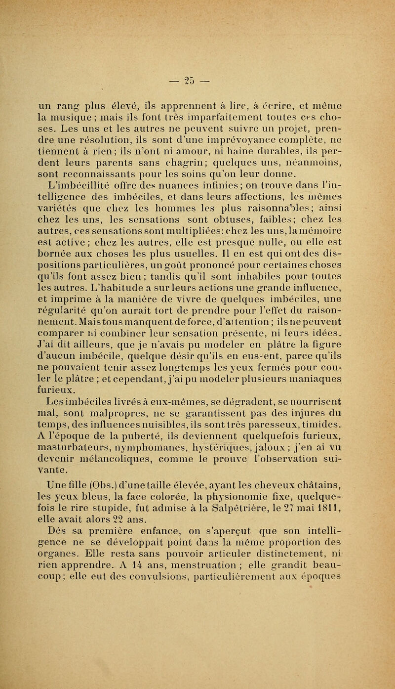 un rang plus élevé, ils apprennent à lire, à écrire, et même la musique; mais ils font très imparfaitement toutes ces cho- ses. Les uns et les autres ne peuvent suivre un projet, pren- dre une résolution, ils sont d'une imprévoyance complète, ne tiennent à rien; ils n'ont ni amour, ni haine durables, ils per- dent leurs parents sans chagrin; quelques uns, néanmoins, sont reconnaissants pour les soins qu'on leur donne. L'imbécillité offre des nuances infinies; on trouve dans l'in- telligence des imbéciles, et dans leurs affections, les mêmes variétés que chez les hommes les plus raisonnables; ainsi chez les uns, les sensations sont obtuses, faibles; chez les autres, ces sensations sont multipliées: chez les uns, la mémoire est active ; chez les autres, elle est presque nulle, ou elle est bornée aux choses les plus usuelles. Il en est qui ont des dis- positions particulières, un goût prononcé pour certaines choses qu'ils font assez bien ; tandis qu'il sont inhabiles pour toutes les autres. L'habitude a sur leurs actions une grande influence, et imprime à la manière de vivre de quelques imbéciles, une régularité qu'on aurait tort de prendre pour l'effet du raison- nement. Mais tous manquent de force, d'aitention ; ils ne peuvent comparer ni combiner leur sensation présente, ni leurs idées. J'ai dit ailleurs, que je n'avais pu modeler en plâtre la figure d'aucun imbécile, quelque désir qu'ils en eussent, parce qu'ils ne pouvaient tenir assez longtemps les yeux fermés pour cou- ler le plâtre ; et cependant, j'ai pu modeler plusieurs maniaques furieux. Les imbéciles livrés à eux-mêmes, se dégradent, se nourrisent mal, sont malpropres, ne se g-arantissent pas des injures du temps, des influences nuisibles, ils sont très paresseux, timides. A l'époque de la puberté, ils deviennent c[uelquefois furieux, masturbateurs, nymphomanes, hystériques, jaloux ; j'en ai vu devenir mélancoliques, comme le prouve l'observation sui- vante. Une fille (Obs.) d'unetaille élevée, ayant les cheveux châtains, les yeux bleus, la face colorée, la physionomie fixe, quelque- fois le rire stupide, fut admise à la Salpêtrière, le 27 mai 1811, elle avait alors 22 ans. Dès sa première enfance, on s'aperçut que son intelli- gence ne se développait point dans la même proportion des organes. Elle resta sans pouvoir articuler distinctement, ni rien apprendre. A 14 ans, menstruation ; elle grandit beau- coup; elle eut des convulsions, particulièrement aux époques