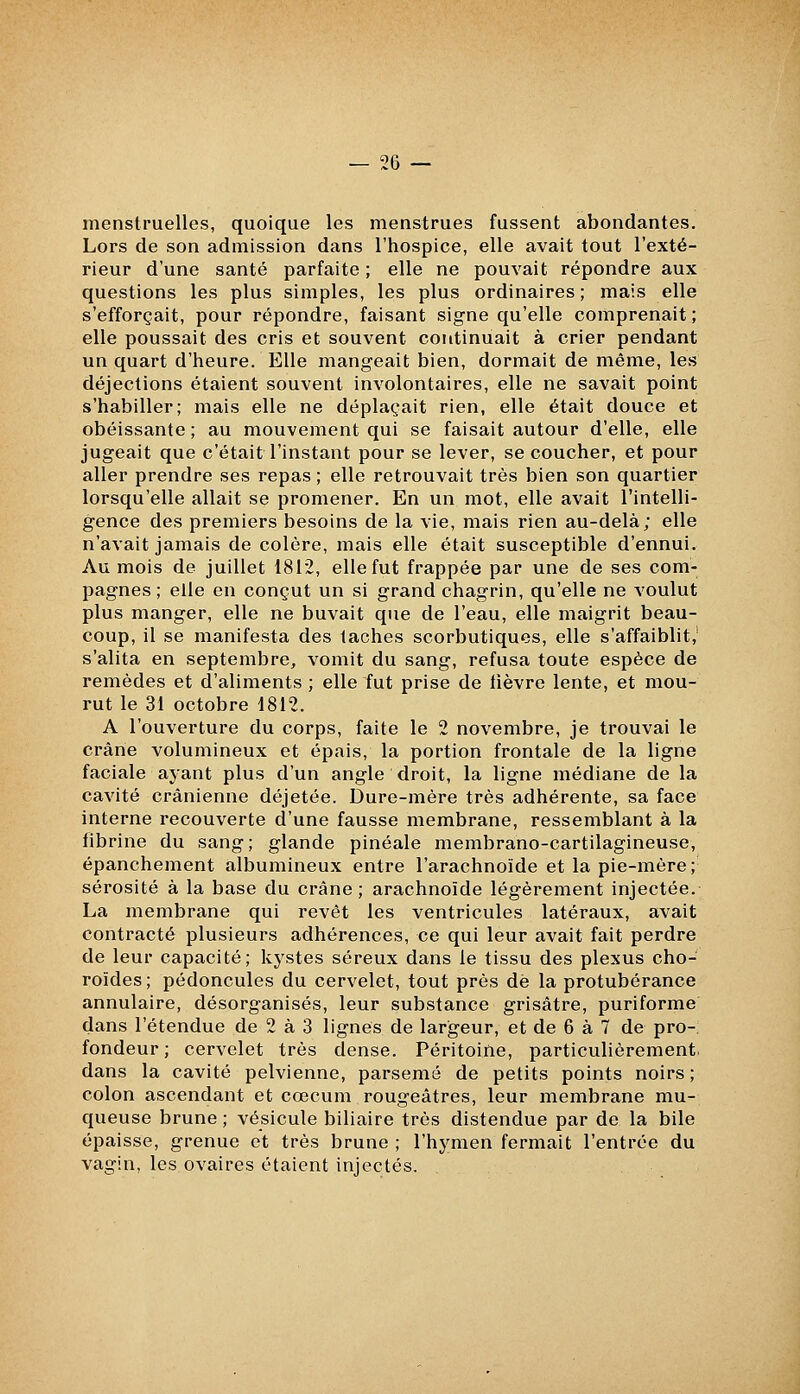 menstruelles, quoique les menstrues fussent abondantes. Lors de son admission dans l'hospice, elle avait tout l'exté- rieur d'une santé parfaite ; elle ne pouvait répondre aux questions les plus simples, les plus ordinaires; mais elle s'efforçait, pour répondre, faisant signe qu'elle comprenait ; elle poussait des cris et souvent continuait à crier pendant un quart d'heure. Elle mangeait bien, dormait de même, les déjections étaient souvent involontaires, elle ne savait point s'habiller; mais elle ne déplaçait rien, elle était douce et obéissante; au mouvement qui se faisait autour d'elle, elle jugeait que c'était l'instant pour se lever, se coucher, et pour aller prendre ses repas; elle retrouvait très bien son quartier lorsqu'elle allait se promener. En un mot, elle avait l'intelli- gence des premiers besoins de la vie, mais rien au-delà; elle n'avait jamais de colère, mais elle était susceptible d'ennui. Au mois de juillet 1812, elle fut frappée par une de ses com- pagnes; elle en conçut un si grand chagrin, qu'elle ne voulut plus manger, elle ne buvait que de l'eau, elle maigrit beau- coup, il se manifesta des taches scorbutiques, elle s'affaiblit,' s'alita en septembre, vomit du sang, refusa toute espèce de remèdes et d'aliments ; elle fut prise de lièvre lente, et mou- rut le 31 octobre 1812. A l'ouverture du corps, faite le 2 novembre, je trouvai le crâne volumineux et épais, la portion frontale de la ligne faciale ayant plus d'un angle droit, la ligne médiane de la cavité crânienne déjetée. Dure-mère très adhérente, sa face interne recouverte d'une fausse membrane, ressemblant à la fibrine du sang; glande pinéale membrano-cartilagineuse, épanchement albumineux entre l'arachnoïde et la pie-mère; sérosité à la base du crâne; arachnoïde légèrement injectée. La membrane qui revêt les ventricules latéraux, avait contracté plusieurs adhérences, ce qui leur avait fait perdre de leur capacité; kj^stes séreux dans le tissu des plexus cho- roïdes; pédoncules du cervelet, tout près dé la protubérance annulaire, désorganisés, leur substance grisâtre, puriforme dans l'étendue de 2 à 3 lignes de largeur, et de 6 à 7 de pro- fondeur ; cervelet très dense. Péritoine, particulièrement, dans la cavité pelvienne, parsemé de petits points noirs ; colon ascendant et cœcum rougeâtres, leur membrane mu- queuse brune ; vésicule biliaire très distendue par de la bile épaisse, grenue et très brune ; l'hymen fermait l'entrée du vagin, les ovaires étaient injectés.