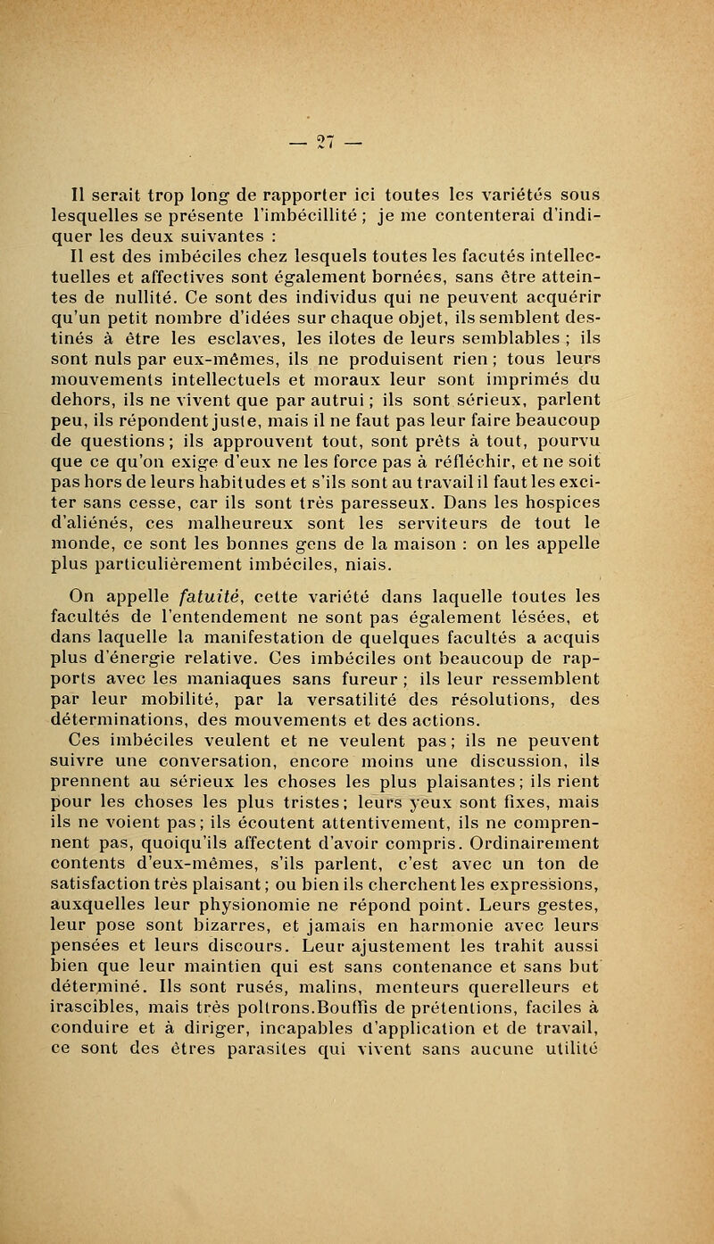 Il serait trop long de rapporter ici toutes les variétés sous lesquelles se présente l'imbécillité ; je me contenterai d'indi- quer les deux suivantes : Il est des imbéciles chez lesquels toutes les facutés intellec- tuelles et affectives sont également bornées, sans être attein- tes de nullité. Ce sont des individus qui ne peuvent acquérir qu'un petit nombre d'idées sur chaque objet, ils semblent des- tinés à être les esclaves, les ilotes de leurs semblables ; ils sont nuls par eux-mêmes, ils ne produisent rien ; tous leurs mouvements intellectuels et moraux leur sont imprimés du dehors, ils ne vivent que par autrui ; ils sont sérieux, parlent peu, ils répondent jusie, mais il ne faut pas leur faire beaucoup de questions ; ils approuvent tout, sont prêts à tout, pourvu que ce qu'on exige d'eux ne les force pas à réfléchir, et ne soit pas hors de leurs habitudes et s'ils sont au travail il faut les exci- ter sans cesse, car ils sont très paresseux. Dans les hospices d'aliénés, ces malheureux sont les serviteurs de tout le monde, ce sont les bonnes gens de la maison : on les appelle plus particulièrement imbéciles, niais. On appelle fatuité, cette variété dans laquelle toutes les facultés de l'entendement ne sont pas également lésées, et dans laquelle la manifestation de quelques facultés a acquis plus d'énergie relative. Ces imbéciles ont beaucoup de rap- ports avec les maniaques sans fureur ; ils leur ressemblent par leur mobilité, par la versatilité des résolutions, des déterminations, des mouvements et des actions. Ces imbéciles veulent et ne veulent pas; ils ne peuvent suivre une conversation, encore moins une discussion, ils prennent au sérieux les choses les plus plaisantes; ils rient pour les choses les plus tristes; leurs yeux sont fixes, mais ils ne voient pas; ils écoutent attentivement, ils ne compren- nent pas, quoiqu'ils affectent d'avoir compris. Ordinairement contents d'eux-mêmes, s'ils parlent, c'est avec un ton de satisfaction très plaisant ; ou bien ils cherchent les expressions, auxquelles leur physionomie ne répond point. Leurs gestes, leur pose sont bizarres, et jamais en harmonie avec leurs pensées et leurs discours. Leur ajustement les trahit aussi bien que leur maintien qui est sans contenance et sans but déterminé. Ils sont rusés, malins, menteurs querelleurs et irascibles, mais très poltrons.Bouffis de prétentions, faciles à conduire et à diriger, incapables d'application et de travail, ce sont des êtres parasites qui vivent sans aucune utilité