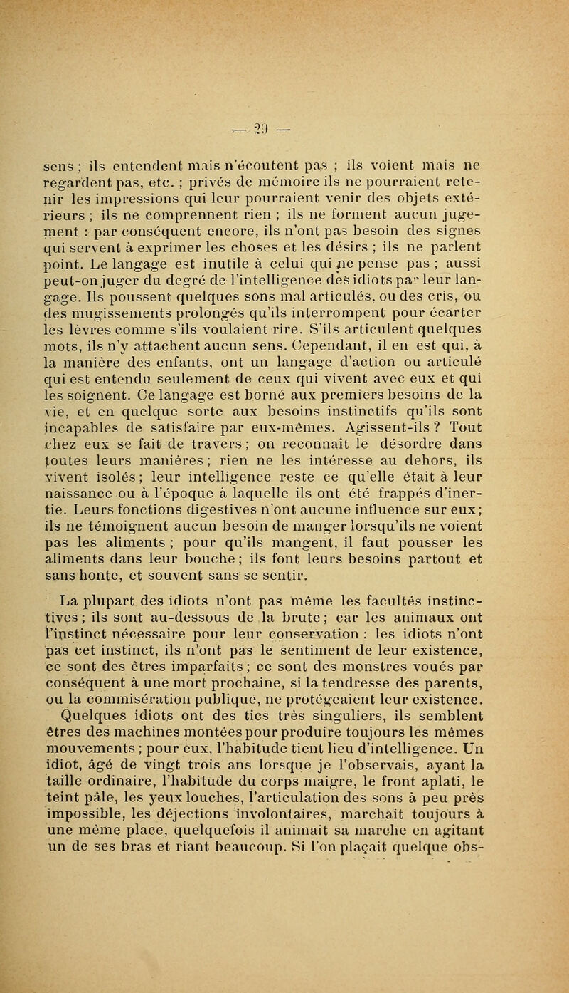 ^- 30 — sens ; ils entendent mais n'écoutent pas ; ils voient mais ne regardent pas, etc. ; privés de mémoire ils ne pourraient rete- nir les impressions qui leur pourraient venir des objets exté- rieurs ; ils ne comprennent rien ; ils ne forment aucun juge- ment : par conséquent encore, ils n'ont pas besoin des signes qui servent à exprimer les choses et les désirs ; ils ne parlent point. Le langage est inutile à celui qui pe pense pas ; aussi peut-on juger du degré de l'intelligence des idiots pa leur lan- gage. Ils poussent quelques sons mal articulés, ou des cris, ou des mugissements prolongés qu'ils interrompent pour écarter les lèvres comme s'ils voulaient rire. S'ils articulent quelques mots, ils n'y attachent aucun sens. Cependant, il en est qui, à la manière des enfants, ont un langage d'action ou articulé qui est entendu seulement de ceux qui vivent avec eux et qui les soignent. Ce langage est borné aux premiers besoins de la vie, et en quelque sorte aux besoins instinctifs qu'ils sont incapables de satisfaire par eux-mêmes. Agissent-ils ? Tout chez eux se fait de travers ; on reconnaît le désordre dans toutes leurs manières; rien ne les intéresse au dehors, ils vivent isolés ; leur intelligence reste ce qu'elle était à leur naissance ou à l'époque à laquelle ils ont été frappés d'iner- tie. Leurs fonctions digestives n'ont aucune influence sur eux; ils ne témoignent aucun besoin de manger lorsqu'ils ne voient pas les aliments ; pour qu'ils mangent, il faut pousser les aliments dans leur bouche ; ils font leurs besoins partout et sans honte, et souvent sans se sentir. La plupart des idiots n'ont pas môme les facultés instinc- tives ; ils sont au-dessous de la brute; car les animaux ont l'instinct nécessaire pour leur conservation : les idiots n'ont pas cet instinct, ils n'ont pas le sentiment de leur existence, ce sont des êtres imparfaits ; ce sont des monstres voués par conséquent à une mort prochaine, si la tendresse des parents, ou la commisération publique, ne protégeaient leur existence. Quelques idiots ont des tics très singuliers, ils semblent êtres des machines montées pour produire toujours les mêmes mouvements ; pour eux, l'habitude tient lieu d'intelligence. Un idiot, âgé de vingt trois ans lorsque je l'observais, ayant la taille ordinaire, l'habitude du corps maigre, le front aplati, le teint pâle, les yeux louches, l'articulation des sons à peu près impossible, les déjections involontaires, marchait toujours à une môme place, quelquefois il animait sa marche en agitant un de ses bras et riant beaucoup. Si l'on plaçait quelque obs-
