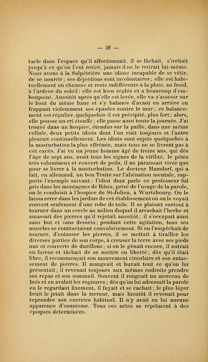 tacle dans l'espace qu'il affectionnait, il se fâchait, s'irritait jusqu'à ce qu'on l'eut retiré, jamais il ne le retirait lui-même. Nous avons à la Salpêtrière une idiote incapable de se vêtir, de se nourrir ; ses déjections sont involontaires ; elle est habi- tuellement en chemise et reste indifférente à la pluie, au froid, à l'ardeur du soleil; elle est bien réglée et a beaucoup d'em- bonpoint. Aussitôt après qu'elle est levée, elle va s'asseoir sur le bout du même banc et s'y balance d'avant en arrière en frappant violemment ses épaules contre le mur ; ce balance- ment est régulier, quelquefois il est précipité, plus fort; alors, elle pousse un cri étouffé ; elle passe ainsi toute la journée. J'ai trouvé dans un hospice, étendus sur la paille, dans une même cellule, deux petits idiots dont l'un riait toujours et l'autre pleurait continuellement. Les idiots sont sujets quelquefois à la masturbation la plus effrénée, mais tous ne se livrent pas à cet excès. J'ai vu un jeune homme âgé de treize ans, qui dès l'âge de sept ans, avait tous les signes de la virilité, le pénis très volumineux et couvert de poils, il ne paraissait vivre que pour se livrer à la masturbation. Le docteur Hamdorf, qui a fait, en allemand, un bon Traité sur l'aliénation mentale, rap- porte l'exemple suivant : l'idiot dont parle ce professeur fut pris dans les montagnes de Rânu, privé de l'usage de la parole, on le conduisit à l'hospice de St-Julien, à Wurtzbourg. On le laissa errer dans les jardins de cet établissement où on le voyait couvert seulement d'une robe de toile. Il se plaisait surtout à tourner dans un cercle au milieu duquel il arrachait l'herbe et amassait des pierres qu'il rejetait aussitôt ; il s'occupait ainsi sans but et sans dessein; pendant cette agitation, tous ses muscles se contractaient convulsivement. Si on l'empêchait de tourner, d'entasser les pierres, il se mettait à tirailler les diverses parties de son corps, à creuser la terre avec ses pieds nus et couverts de durillons ; si on le gênait encore, il entrait en fureur et tâchait de se mettre en liberté ; dès qu'il était libre, il recommençait son mouvement circulaire et son entas- sement de pierres. Il mangeait et buvait tout ce qu'on lui présentait; il revenait toujours aux mêmes endroits prendre ses repas et son sommeil. Souvent il rongeait un morceau de bois et en avalait les rognures ; dès qu'on lui adressait la parole en le regardant fixement, il fuyait et se cachait ; le plus léger bruit le jetait dans la terreur, mais bientôt il revenait pour reprendre son exercice habituel. Il n'y avait en lui aucune apparence d'onanisme. Tous ces actes se répétaient à des époques déterminées.