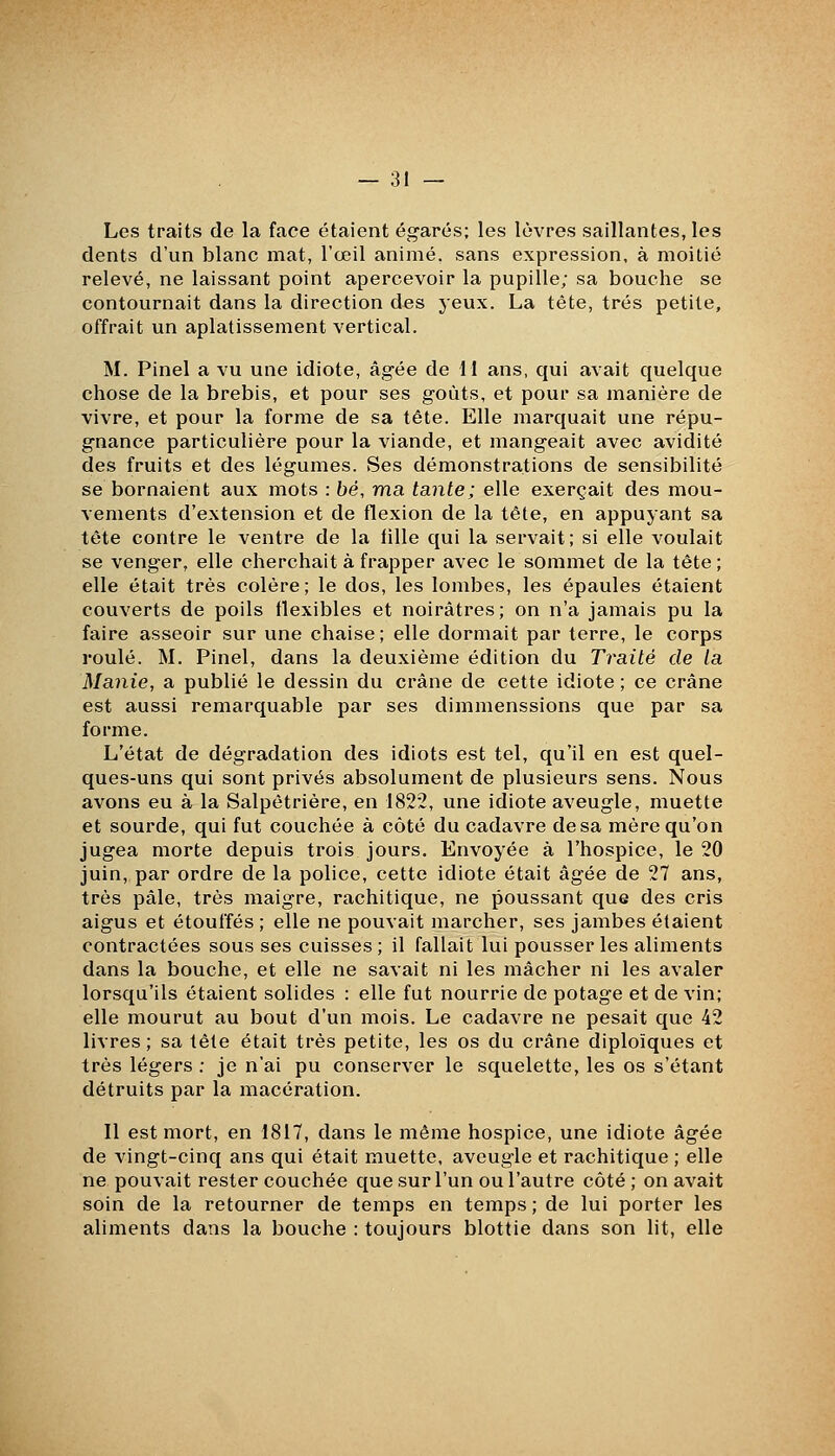 Les traits de la face étaient égarés; les lèvres saillantes, les dents d'un blanc mat, l'œil animé, sans expression, à moitié relevé, ne laissant point apercevoir la pupille; sa bouche se contournait dans la direction des yeux. La tête, très petite, offrait un aplatissement vertical. M. Pinel a vu une idiote, âgée de H ans, qui avait quelque chose de la brebis, et pour ses goûts, et pour sa manière de vivre, et pour la forme de sa tête. Elle marquait une répu- gnance particulière pour la viande, et mangeait avec avidité des fruits et des légumes. Ses démonstrations de sensibilité se bornaient aux mots : bé, ma tante; elle exerçait des mou- vements d'extension et de flexion de la tête, en appuyant sa tête contre le ventre de la tille qui la servait; si elle voulait se venger, elle cherchait à frapper avec le sommet de la tête ; elle était très colère; le dos, les lombes, les épaules étaient couverts de poils flexibles et noirâtres; on n'a jamais pu la faire asseoir sur une chaise; elle dormait par terre, le corps roulé. M. Pinel, dans la deuxième édition du Traité de la Manie, a publié le dessin du crâne de cette idiote ; ce crâne est aussi remarquable par ses dimmenssions que par sa forme. L'état de dégradation des idiots est tel, qu'il en est quel- ques-uns qui sont privés absolument de plusieurs sens. Nous avons eu à la Salpêtrière, en 1822, une idiote aveugle, muette et sourde, qui fut couchée à côté du cadavre de sa mère qu'on jugea morte depuis trois jours. Envoyée à l'hospice, le 20 juin, par ordre de la police, cette idiote était âgée de 27 ans, très pâle, très maigre, rachitique, ne poussant que des cris aigus et étouffés ; elle ne pouvait marcher, ses jambes étaient contractées sous ses cuisses; il fallait lui pousser les aliments dans la bouche, et elle ne savait ni les mâcher ni les avaler lorsqu'ils étaient solides : elle fut nourrie de potage et de vin; elle mourut au bout d'un mois. Le cadavre ne pesait que 42 livres; sa tête était très petite, les os du crâne diploïques et très légers : je n'ai pu conserver le squelette, les os s'étant détruits par la macération. Il est mort, en 1817, dans le même hospice, une idiote âgée de vingt-cinq ans qui était muette, aveugle et rachitique ; elle ne pouvait rester couchée que sur l'un ou l'autre côté ; on avait soin de la retourner de temps en temps ; de lui porter les aliments dans la bouche : toujours blottie dans son lit, elle