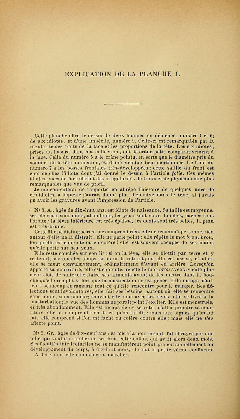 EXPLICATION DE LA PLANCHE I. Cette planche offre le dessin de deux femmes en démence, numéro 1 et 6; de six idiotes, et d'une imbécile, numéro 9. Celle-ci est remarquable par la régularité des traits de la face et les proportions de la tète. Les six idiotes, prises au hasard dans ma collection, ont le crâne petit comparativement à la face. Celle du numéro 5 a le crâne pointu, en sorte que le diamètre pris du sommet de la tête au menton, est d'une étendue disproportionnée. Le front du numéro 7 a les bosses frontales très-développées : cette saillie du front est énorme chez l'idiote dont j'ai donné le dessin à l'article folie. Ces mêmes idiotes, vues de face offrent des irrégularités de traits et de phyisionomie plus remarquables que vue de profil. Je me contenterai de rapporter en abrégé l'histoire de quelques unes de ces idiotes, à laquelle j'aurais donné plus d'étendue dans le texe, si j'avais pu avoir les gravures avant l'impression de l'article. ■ N° 3. A., âgée de dix-huit ans, est idiote de naissance. Sa taille est moyenne, ses cheveux sont noirs, abondants, les yeux sont noirs, louches, cacliés sous l'orbite ; la lèvre inférieure est très épaisse, les dents sont très belles, la peau est très-brune. Cette fille ne distingue rien, ne comprend rien, elle ne reconnaît personne, rien autour d'elle ne la distrait ; elle ne parle point ; elle répète le mot brou, brou, lorsqu'elle est contente ou en colère ! elle est souvent occupée de ses mains qu'elle porte sur ses yeux. Elle reste couchée sur son lit ; si on la lève, elle se blottit par terre et y resterait, par tous les temps, si on ne la retirait ; ou elle est assise, et alors elle se meut convulsivement, ordinairement d'avant en arrière. Lorsqu'on apporte sa nourriture, elle est contente, répète le mot brou avec vivacité plu- sieurs fois de suite; elle flaire ses aliments avant de les mettre dans la bou- che qu'elle remplit si fort que la mastication en est gênée. Elle mange d'ail- leurs beaucoup et ramasse tout ce qu'elle rencontre pour le manger. Ses dé- jections sont involontaires, elle fait ses besoins partout où elle se rencontre sans honte, sans pudeur; souvent elle joue avec ses seins; elle se livre à la masturbation; la vue des hommes ne paraît point l'exciter. Elle estmenstruée, et très abondamment. Elle est incapable de se vêtir, d'aller prendre sa nour- riture: elle ne comprend rien de ce qu'on lui dit; mais aux signes quon lui fait, elle comprend si l'on est fâché ou colère contre elle ; mais elle ne s'en affecte point. N° 5. Gr., âgée de dix-neuf ans : sa mère la nourrissant, fut effrayée par une folle qui voulut arraclier de ses bras cette enfant qni avait alors deux mois. Ses facultés intellectuelles ne se manifestèrent point proportionnellement au développement du corps, à dix-huit mois, elle eut la petite vérole confluente A deux ans, elle commença à marcher.