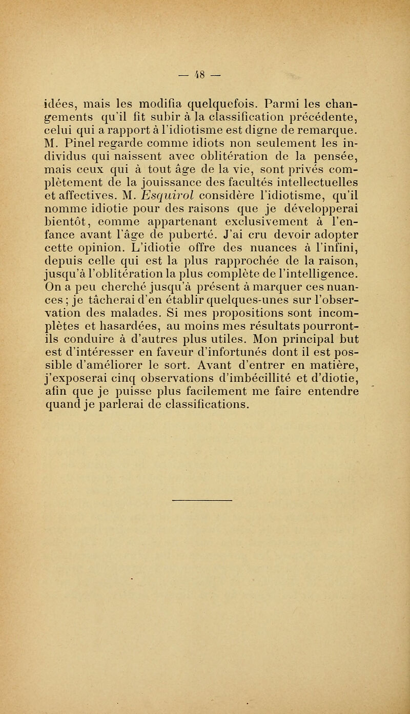 idées, mais les modifia quelquefois. Parmi les chan- gements qu'il fit subir à la classification précédente, celui qui a rapport à l'idiotisme est digne de remarque. M. Pinel regarde comme idiots non seulement les in- dividus qui naissent avec oblitération de la pensée, mais ceux qui à tout âge de la vie, sont privés com- plètement de la jouissance des facultés intellectuelles et affectives. M. Esquirol considère l'idiotisme, qu'il nomme idiotie pour des raisons que je développerai bientôt, comme appartenant exclusivement à l'en- fance avant l'âge de puberté. J'ai cru devoir adopter cette opinion. L'idiotie offre des nuances à l'infini, depuis celle qui est la plus rapprochée de la raison, jusqu'à l'oblitération la plus complète de l'intelligence. On a peu cherché jusqu'à présent à marquer ces nuan- ces ; je tâcherai d'en établir quelques-unes sur l'obser- vation des malades. Si mes propositions sont incom- plètes et hasardées, au moins mes résultats pourront- ils conduire à d'autres plus utiles. Mon principal but est d'intéresser en faveur d'infortunés dont il est pos- sible d'améliorer le sort. Avant d'entrer en matière, j'exposerai cinq observations d'imbécillité et d'diotie, afin que je puisse plus facilement me faire entendre quand je parlerai de classifications.