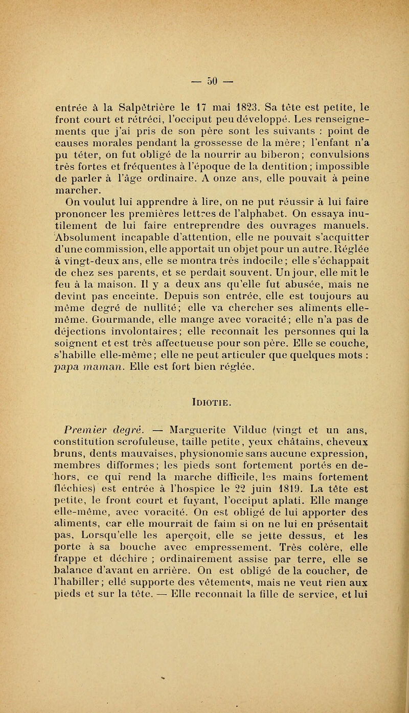 entrée à la Salpétrière le 17 mai 1823. Sa tète est petite, le front court et rétréci, l'occiput peu développé. Les renseigne- ments que j'ai pris de son père sont les suivants : point de causes morales pendant la g-rossesse de la mère ; l'enfant n'a pu téter, on fut obligé de la nourrir au biberon; convulsions très fortes et fréquentes à l'époque de la dentition ; impossible de parler à l'âge ordinaire. A onze ans, elle pouvait à peine marcher. On voulut lui apprendre à lire, on ne put réussir à lui faire prononcer les premières lettres de l'alphabet. On essaya inu- tilement de lui faire entreprendre des ouvrages manuels. Absolument incapable d'attention, elle ne pouvait s'acquitter d'une commission, elle apportait un objet pour un autre. Réglée à vingt-deux ans, elle se montra très indocile ; elle s'échappait de chez ses parents, et se perdait souvent. Un jour, elle mit le feu à la maison. Il y a deux ans qu'elle fut abusée, mais ne devint pas enceinte. Depuis son entrée, elle est toujours au même degré de nullité; elle va chercher ses aliments elle- même. Gourmande, elle mange avec voracité ; elle n'a pas de déjections involontaires; elle reconnaît les personnes qui la soignent et est très affectueuse pour son père. Elle se couche, s'habille elle-même; elle ne peut articuler que quelques mots : papa maman. Elle est fort bien réglée. Idiotie. Premier degré. — Marg-uerite Vilduc (ving-t et un ans, constitution scrofuleuse, taille petite, yeux châtains, cheveux bruns, dents mauvaises, physionomie sans aucune expression, membres difformes ; les pieds sont fortement portés en de- hors, ce qui rend la marche difficile, les mains fortement fléchies) est entrée à l'hospice le 22 juin 1819. La tête est petite, le front court et fuyant, l'occiput aplati. Elle mange elle-même, avec voracité. On est obligé de lui apporter des aliments, car elle mourrait de faim si on ne lui en présentait pas, Lorsqu'elle les aperçoit, elle se jette dessus, et les porte à sa bouche avec empressement. Très colère, elle frappe et déchire ; ordinairement assise par terre, elle se balance d'avant en arrière. On est obligé de la coucher, de l'habiller; elle supporte des vêtement*?, mais ne veut rien aux pieds et sur la tête. — Elle reconnait la fille de service, et lui