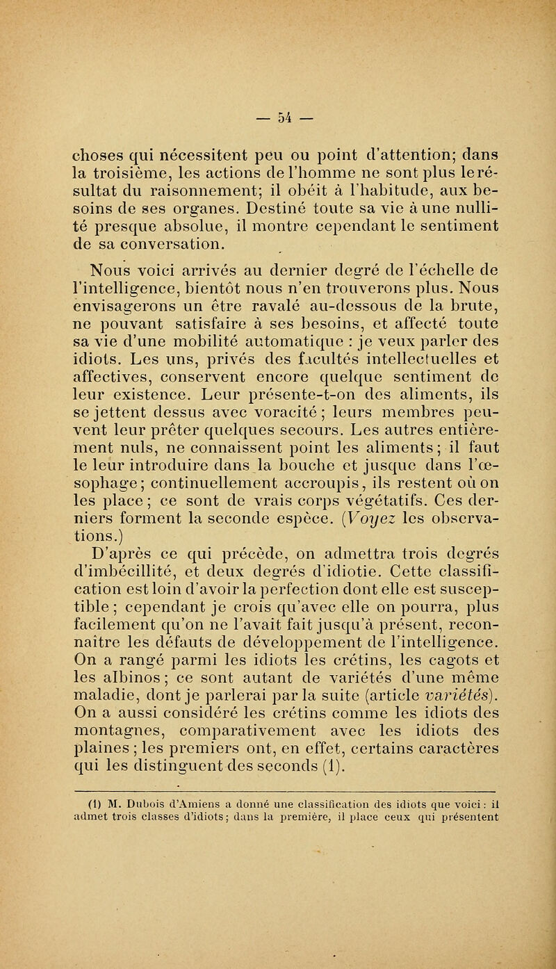 choses qui nécessitent peu ou point d'attention; dans la troisième, les actions de l'homme ne sont plus le ré- sultat du raisonnement; il obéit à l'habitude, aux be- soins de ses organes. Destiné toute sa vie aune nulli- té presque absolue, il montre cependant le sentiment de sa conversation. Nous voici arrivés au dernier degré de l'échelle de l'intelligence, bientôt nous n'en trouverons plus. Nous envisagerons un être ravalé au-dessous de la brute, ne pouvant satisfaire à ses besoins, et affecté toute sa vie d'une mobilité automatique : je veux parler des idiots. Les uns, privés des facultés intellectuelles et affectives, conservent encore quelque sentiment de leur existence. Leur présente-t-on des aliments, ils se jettent dessus avec voracité; leurs membres peu- vent leur prêter quelques secours. Les autres entière- ment nuls, ne connaissent point les aliments ; il faut le leur introduire dans la bouche et jusque dans l'œ- sophage; continuellement accroupis, ils restent où on les place ; ce sont de vrais corps végétatifs. Ces der- niers forment la seconde espèce, {Voyez les observa- tions.) D'après ce qui précède, on admettra trois degrés d'imbécillité, et deux degrés d'idiotie. Cette classifl- cation est loin d'avoir la perfection dont elle est suscep- tible ; cependant je crois qu'avec elle on pourra, plus facilement qu'on ne l'avait fait jusqu'à présent, recon- naître les défauts de développement de l'intelligence. On a rangé parmi les idiots les crétins, les cagots et les albinos ; ce sont autant de variétés d'une même maladie, dont je parlerai parla suite (article Vctriétés). On a aussi considéré les crétins comme les idiots des montagnes, comparativement avec les idiots des plaines ; les premiers ont, en effet, certains caractères qui les distinguent des seconds (1). (1) M. Dubois d'Amiens a donné une classification des idiots que voici : il admet trois classes d'idiots; dans la première, il place ceux qui présentent