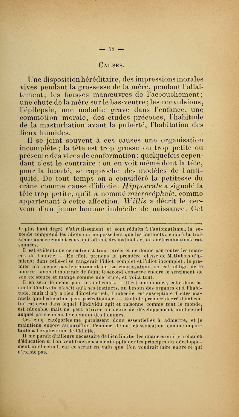 Causes. Une disposition héréditaire, des impressions morales vives pendant la grossesse de la mère, pendant l'allai- tement; les fausses manœuvres de l'acsouchement ; une chute de la mère sur le bas-ventre ; les convulsions, l'épilepsie, une maladie grave dans l'enfance, une commotion morale, des études précoces, l'habitude de la masturbation avant la puberté, l'habitation des lieux humides. Il se joint souvent à ces causes une organisation incomplète ; la tête est trop grosse ou trop petite ou présente des vices de conformation; quelquefois cepen- dant c'est le contraire : on en voit même dont la tête, pour la beauté, se rapproche des modèles de l'anti- quité. De tout temps on a considéré la petitesse du crâne comme cause d'idiotie. Hippocrate a signalé la tête trop petite, qu'il a nommé microcéphale, comme appartenant à cette affection. Willis a décrit le cer- veau d'un jeune homme imbécile de naissance. Cet le plus liant degré d'abrutissement et sont réduits à l'automatisme; la se- conde comprend les idiots qui ne possèdent que les instincts; enfin à la troi- sième appartiennent ceux qui olïrent desinstmcts et des déterminations rai- sonnées. Il est évident que ce cadre est trop rétréci et ne donne pas toutes les nuan- ces de l'idiotie. — En elïet, prenons la première classe de M.Dubois d'A- miens ; dans celle-ci se rangerait l'idiot complet et l'idiot incomplet; le pre- mier n'a même pas le sentiment de sa conservation, on est obligé de le nourrir, sinon il mourrait de fnim; le second conserve encore le sentiment de son existence et mange comme une brute, et voilà tout. Il en sera de même pour les imbéciles. — Il est une nuance, celle dans la- quelle l'individu n'obéit qu'à ses instincts, au besoin des organes et à l'habi- tude, mais il n'y a rien d'intellectuel; l'imbécile est susceptil)le d'actes ma- nuels que l'éducation peut perfectionner. — Enfin le premier degré d'imbéci- lité est celui dans lequel l'individu agit et raisonne comme tout le monde, est éducable, mais ne peut arriver au degré de développement intellectuel auquel parviennent le commnn des hommes. Ces cinq catégories me paraissent donc essentielles à admettre, et je maintiens encore aujourd'hui l'énoncé de ma classification comme impor- tante à l'explication de l'idiotie. Il me paraît d'ailleurs nécessaire de bien limiter les nuances où il y a chance d'éducation si l'on veut fructueusement appliquer les principes du développe- ment intellectuel, car ce serait en vain que l'on voudrait faire naître ce qui n'existe pas.