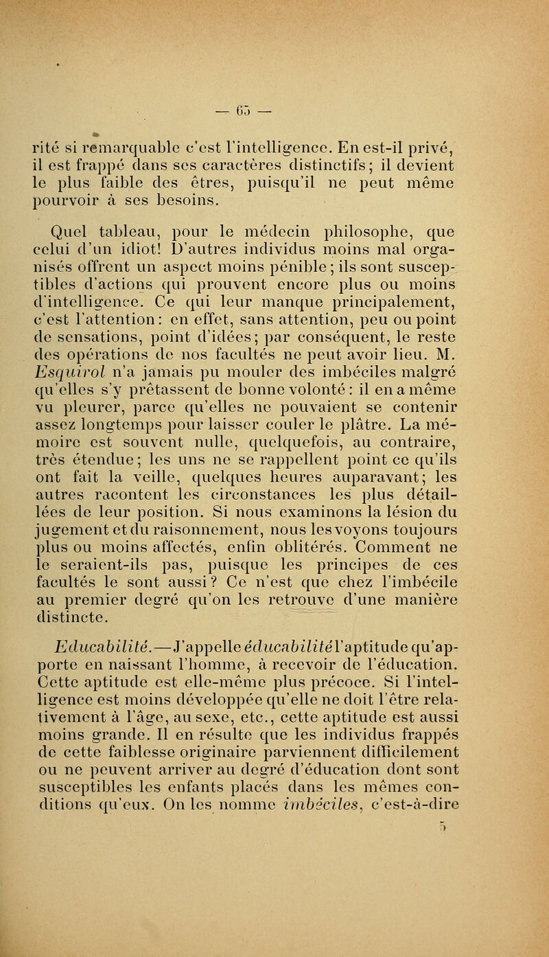 rite si remarquable c'est rintellig-encc. En est-il privé, il est frappé dans ses caractères distinctifs ; il devient le plus faible des êtres, puisqu'il ne peut même pourvoir à ses besoins. Quel tableau, pour le médecin philosophe, que celui d'un idiot! D'autres individus moins mal orga- nisés offrent un aspect moins pénible ; ils sont suscep- tibles d'actions qui prouvent encore plus ou moins d'intelligence. Ce qui leur manque principalement, c'est l'attention: en effet, sans attention, peu ou point de sensations, point d'idées; par conséquent, le reste des opérations de nos facultés ne peut avoir lieu. M. Esquirol n'a jamais pu mouler des imbéciles malgré qu'elles s'y prêtassent de bonne volonté : il en a même vu pleurer, parce qu'elles ne pouvaient se contenir assez longtemps pour laisser couler le plâtre. La mé- moire est souvent nulle, quelquefois, au contraire, très étendue ; les uns ne se rappellent point ce qu'ils ont fait la veille, quelques heures auparavant; les autres racontent les circonstances les plus détail- lées de leur position. Si nous examinons la lésion du jugement et du raisonnement, nous les voyons toujours plus ou moins affectés, enfin oblitérés. Comment ne le seraient-ils pas, puisque les principes de ces facultés le sont aussi ? Ce n'est que chez l'imbécile au premier degré qu'on les retrouve d'une manière distincte. Educahilité.—J'appelle éditcabiiifël'aptitude qu'ap- porte en naissant l'homme, à recevoir de l'éducation. Cette aptitude est elle-même plus précoce. Si l'intel- ligence est moins développée qu'elle ne doit l'être rela- tivement à l'âge, au sexe, etc., cette aptitude est aussi moins grande. Il en résulte que les individus frappés de cette faiblesse originaire parviennent difficilement ou ne peuvent arriver au deg'ré d'éducation dont sont susceptibles les enfants placés dans les mêmes con- ditions qu'eux. On les nomme imbéciles, c'est-à-dire