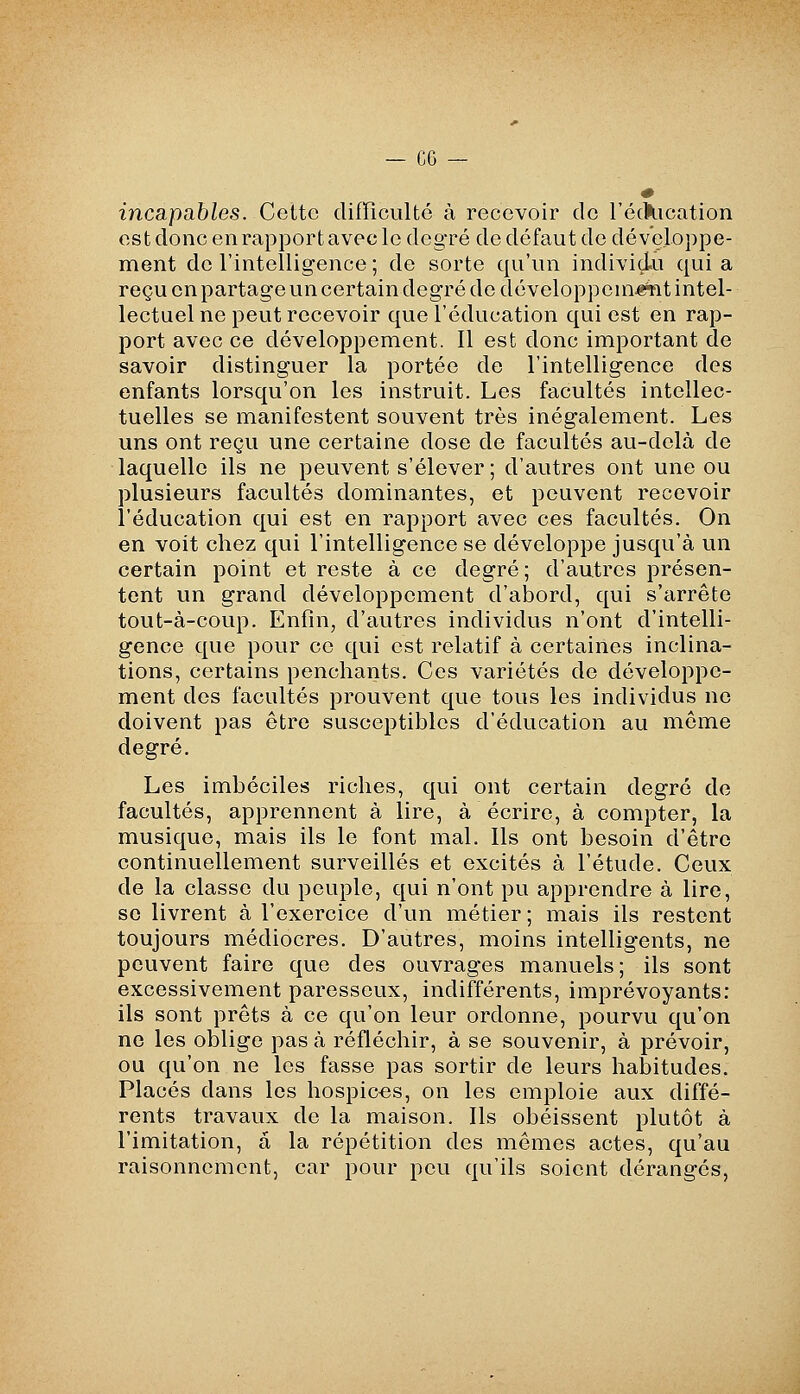 incapables. Cette difficulté à recevoir de l'éckication es t donc en rapport avec le deg'ré de défaut de développe- ment de l'intelligence; de sorte qu'un individu quia reçu en partage un certain deg'ré de développeni-gjnt intel- lectuel ne peut recevoir que l'éducation qui est en rap- port avec ce développement. 11 est donc important de savoir distinguer la portée de l'intellig-ence des enfants lorsqu'on les instruit. Les facultés intellec- tuelles se manifestent souvent très inégalement. Les uns ont reçu une certaine dose de facultés au-delà de laquelle ils ne peuvent s'élever ; d'autres ont une ou plusieurs facultés dominantes, et peuvent recevoir l'éducation qui est en rapport avec ces facultés. On en voit chez qui l'intelligence se développe jusqu'à un certain point et reste à ce degré; d'autres présen- tent un grand développement d'abord, qui s'arrête tout-à-coup. Enfin, d'autres individus n'ont d'intelli- gence que pour ce qui est relatif à certaines inclina- tions, certains penchants. Ces variétés de développe- ment des facultés prouvent que tous les individus ne doivent pas être susceptibles d'éducation au môme degré. Les imbéciles riches, qui ont certain degré de facultés, apprennent à lire, à écrire, à compter, la musique, mais ils le font mal. Ils ont besoin d'être continuellement surveillés et excités à l'étude. Ceux de la classe du peuple, qui n'ont pu apprendre à lire, se livrent à l'exercice d'un métier; mais ils restent toujours médiocres. D'autres, moins intelligents, ne peuvent faire que des ouvrages manuels; ils sont excessivement paresseux, indifférents, imprévoyants: ils sont prêts à ce qu'on leur ordonne, pourvu qu'on ne les oblige pas à réfléchir, à se souvenir, à prévoir, ou qu'on ne les fasse pas sortir de leurs habitudes. Placés dans les hospices, on les emploie aux diffé- rents travaux de la maison. Ils obéissent plutôt à l'imitation, a la répétition des mômes actes, qu'au raisonnement, car pour peu qu'ils soient dérangés,