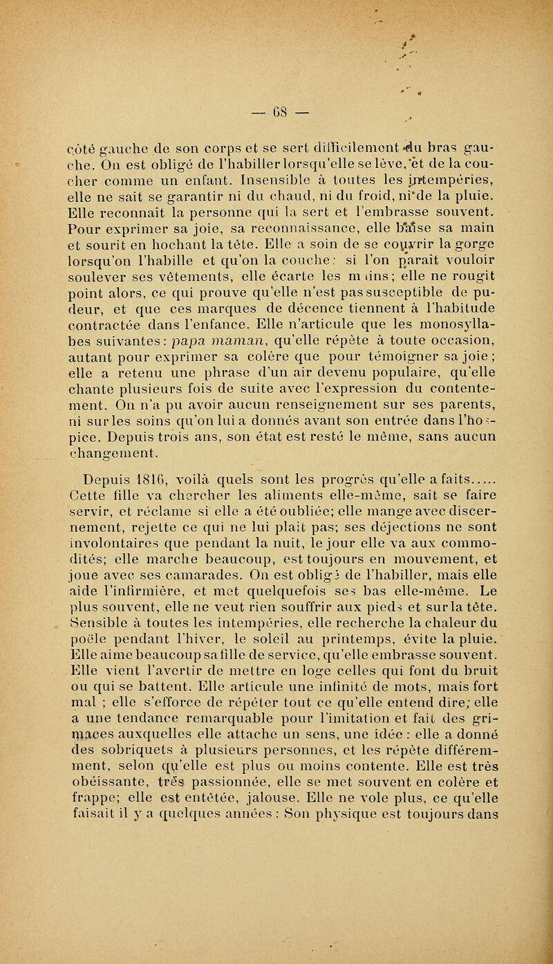 QÔté gauche de son corps et se sert difficilement «du bras gau- che. On est obligé de l'habiller lorsqu'elle se lève,'et de la cou- cher comme un enfant. Insensible à toutes les ijïtempéries, elle ne sait se garantir ni du chaud, ni du froid, ni'de la pluie. Elle reconnaît la personne qui la sert et l'embrasse souvent. Pour exprimer sa joie, sa reconnaissance, elle b'a'îse sa main et sourit en hochant la tête. Elle a soin de se co^j^rir la gorge lorsqu'on l'habille et qu'on la couche; si l'on parait vouloir soulever ses vêtements, elle écarte les m tins; elle ne rougit point alors, ce qui prouve qu'elle n'est pas susceptible de pu- deur, et que ces marques de décence tiennent à l'habitude contractée dans l'enfance. Elle n'articule que les monosylla- bes suivantes: papa maman, qu'elle répète à toute occasion, autant pour exprimer sa colère que pour témoigner sa joie ; elle a retenu une phrase d'un air devenu populaire, qu'elle chante plusieurs fois de suite avec l'expression du contente- ment. On n'a pu avoir aucun renseignement sur ses parents, ni surles soins qu'on lui a donnés avant son entrée dans l'hos- pice. Depuis trois ans, son état est resté le même, sans aucun changement. Depuis 1816, voilà quels sont les progrès qu'elle a faits Cette fille va chercher les aliments elle-même, sait se faire servir, et réclame si elle a été oubliée; elle mange avec discer- nement, rejette ce qui ne lui plait pas; ses déjections ne sont involontaires que pendant la nuit, le jour elle va aux commo- dités; elle marche beaucoup, est toujours en mouvement, et joue avec ses camarades. On est obligj de l'habiller, mais elle aide l'infirmière, et met quelquefois ses bas elle-même. Le plus souvent, elle ne veut rien souffrir aux pieds et surlatête. Sensible à toutes les intempéries, elle recherche la chaleur du poêle pendant l'hiver, le soleil au printemps, évite la pluie. Elle aime beaucoup sa fille de service, qu'elle embrasse souvent. Elle vient l'avertir de mettre en loge celles qui font du bruit ou qui se battent. Elle articule une infinité de mots, mais fort mal ; elle s'efforce de répéter tout ce qu'elle entend dire; elle a une tendance remarquable pour l'imitation et fait des gri- n^aces auxquelles elle attache un sens, une idée : elle a donné des sobriquets à plusieurs personnes, et les répète différem- ment, selon qu'elle est plus ou moins contente. Elle est très obéissante, très passionnée, elle se met souvent en colère et frappe; elle est entêtée, jalouse. Elle ne vole plus, ce qu'elle faisait il y a quelques années: Son physique est toujours dans