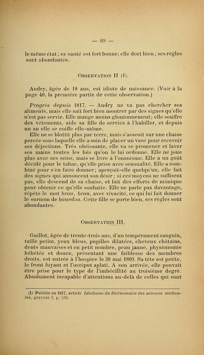 le môme état; sa santé est fort bonne; elle doi:t bien ; ses règles sont abondantes. Observation II (1). Andry, âgée de 18 ans, est idiote de naissance. (Voir à la page 40, la première partie de cette observation.) Progrès depuis 1817. — Audry ne va pas chercher ses aliments, mais elle sait fort bien montrer par des signes qu'elle n'est pas servie. Elle mange moins gloutonnement; elle souffre des vêtements, aide sa fille de service à l'habiller, et depuis un an elle se coiffe elle-même. Elle ne se blottit plus par terre, mais s'asseoit sur une chaise percée sous laquelle elle a soin de placer un vase pour recevoir ses déjections. Très obéissante, elle va se promener et laver ses mains toutes les fois qu'on le lui ordonne. Elle ne joue plus avec ses seins, mais se livre à l'onanisme. Elle a un goût décidé pour le tabac, qu'elle prise avec sensualité. Elle a com- biné pour s'en faire donner; aperçoit-elle quelqu'un, elle fait des signes qui annoncent son désir; si ces moyens ne suffisent pas, elle descend de sa chaise, et fait des efforts de mimique pour obtenir ce qu'elle souhaite. Elle ne parle pas davantage, répète le mot brou, brou, avec vivacité, ce qui lui fait donner le surnom de bourdon. Cette fille se porte bien, ses règles sont abondantes. Observation III. Guillot, âgée de trente-trois ans, d'un tempérament sanguin, taille petite, yeux bleus, pupilles dilatées, cheveux châtains, dents mauvaises et en petit nombre, peau jaune, physionomie hébétée et douce, présentant une faiblesse des membres droits, est entrée à l'hospice le 30 mai 1809. Sa tête est petite, le front fuyant et l'occiput aplati. A son arrivée, elle pouvait être prise pour le type de l'imbécillité au troisième degré. Absolument incapable d'attentions au-delà de celles qui sont (Ij Publiée en 1817, article Idiotisme du Dictionnaire des sciences médica- les, gravra-e 3, p. 520.