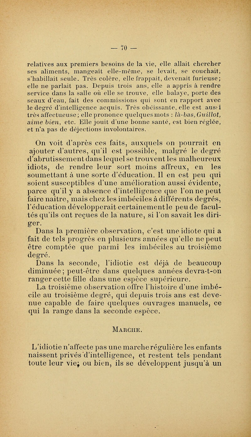 relatives aux premiers besoins de la vie, elle allait chercher ses aliments, mangeait elle-même, se levait, se couchait, s'habillait seule. Très colère, elle frappait, devenait furieuse; elle ne parlait pas. Depuis trois ans, elle a appris à rendre service dans la salle où elle se trouve, elle balaye, porte des seaux d'eau, fait des commissions qui sont en rapport avec le degré d'intelligence acquis. Très obéissante, elle est ausei très affectueuse; elle prononce quelques mots : là-bas, Guillot, aime bien, etc. Elle jouit d'une bonne santé, est bien réglée, et n'a pas de déjections involontaires. On voit d'après ces faits, auxquels on pourrait en ajouter d'autres, qu'il est possible, malgré le degré d'abrutissement dans lequel se trouvent les malheureux idiots, de rendre leur sort moins affreux, en les soumettant à une sorte d'éducation. Il en est peu qui soient susceptibles d'une amélioration aussi évidente, parce qu'il y a absence d'intelligence que l'on ne peut faire naître, mais chez les imbéciles à différents degrés, l'éducation développerait certainement le peu de facul- tés qu'ils ont reçues de la nature, si l'on savait les diri- ger. Dans la première observation, c'est une idiote qui a fait de tels progrès en plusieurs années qu'elle ne peut être comptée que parmi les imbéciles au troisième degré. Dans la seconde, l'idiotie est déjà de beaucoup diminuée ; peut-être dans quelques années devra-t-on ranger cette fllle dans une espèce supérieure. La troisième observation offre l'histoire d'une imbé- cile au troisième degré, qui depuis trois ans est deve- nue capable de faire quelques ouvrages manuels, ce qui la range dans la seconde espèce. Marche. L'idiotie n'affecte pas une marche régulière les enfants naissent privés'd'intelligence, et restent tels pendant toute leur vie; ou bien, ils se développent jusqu'à un