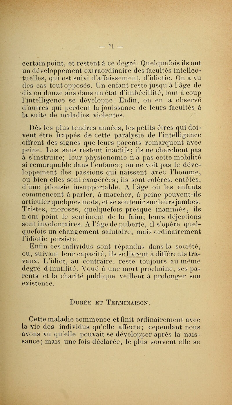certain point, et restent à ce degré. Quelquefois ils ont un développement extraordinaire des facultés intellec- tuelles, qui est suivi d'affaissement, d'idiotie. On a vu des cas tout opposés. Un enfant reste jusqu'à l'âge de dix ou douze ans dans un état d'imbécillité, tout à coup l'intelligence se développe. Enfin, on en a observé d'autres qui perdent la jouissance de leurs facultés à la suite de maladies violentes. Dès les plus tendres années, les petits êtres qui doi- vent être frappés de cette paralysie de l'intelligence offrent des signes que leurs parents remarquent avec peine. Les sens restent inactifs; ils ne cherchent pas à s'instruire; leur physionomie n'a pas cette mobilité si remarquable dans l'enfance; on ne voit pas le déve- loppement des passions qui naissent avec l'homme, ou bien elles sont exagérées ; ils sont colères, entêtés, d'une jalousie insupportable. A l'âge où les enfants commencent à parler, à marcher, à peine peuvent-ils articuler quelques mots, et se soutenir sur leurs jambes. Tristes, moroses, quelquefois presque inanimés, ils n'ont point le sentiment de la faim; leurs déjections sont involontaires. A l'âge de puberté, il s'opère quel- quefois un changement salutaire, mais ordinairement l'idiotie persiste. Enfin ces individus sont répandus dans la société, ou, suivant leur capacité, ils se livrent à différents tra- vaux. L'idiot, au contraire, reste toujours au même degré d'inutilité. Voué à une mort prochaine, ses pa- rents et la charité publique veillent à prolonger son existence. Durée et Terminaison. Cette maladie commence et finit ordinairement avec la vie des individus qu'elle affecte ; cependant nous avons vu qu'elle pouvait se développer après la nais- sance; mais une fois déclarée, le plus souvent elle se