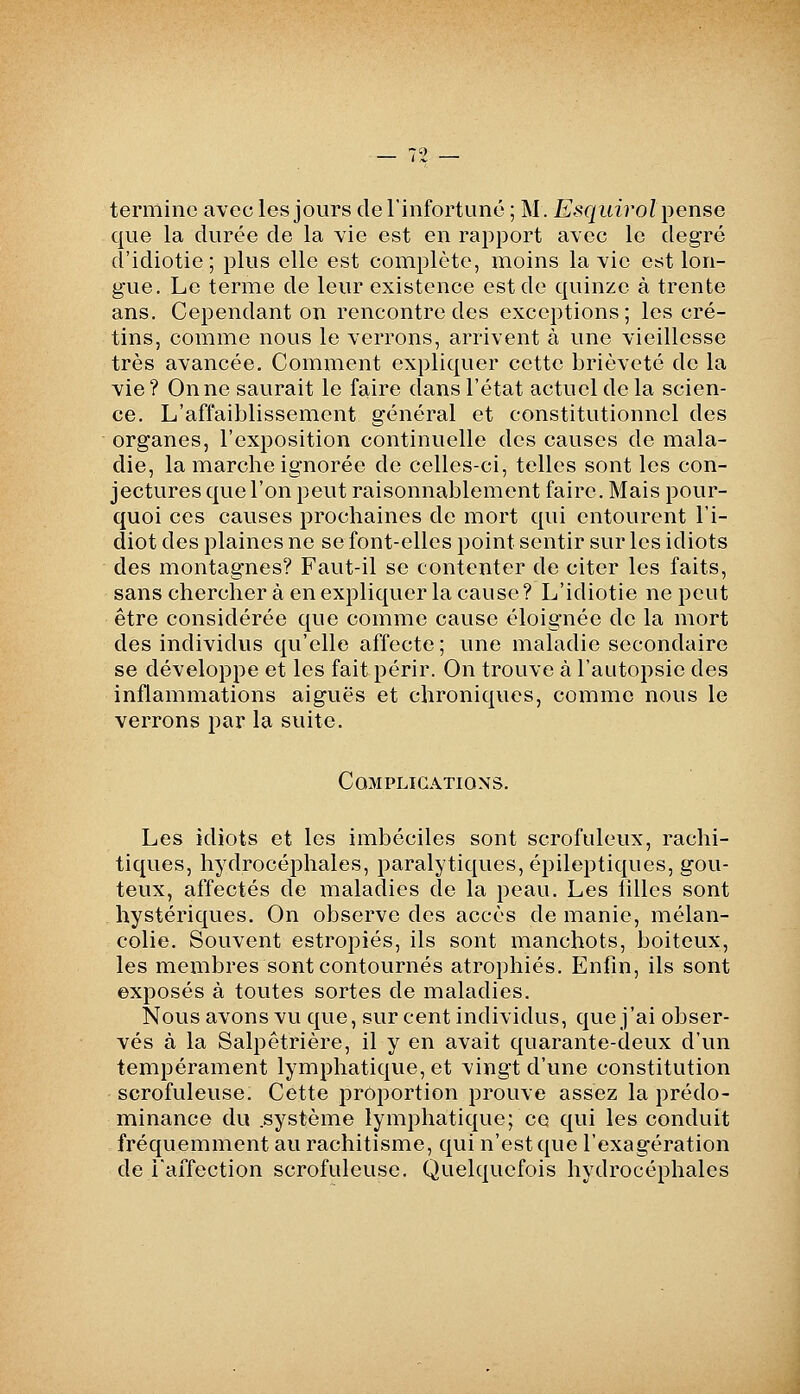 termine avec les jours de l'infortuné ; M. Esquirol \^enso que la durée de la vie est en raj)port avec le degré d'idiotie; plus elle est complète, moins la vie est lon- gue. Le terme de leur existence est de quinze à trente ans. Cependant on rencontre des exceptions; les cré- tins, comme nous le verrons, arrivent à une vieillesse très avancée. Comment expliquer cette brièveté de la vie? On ne saurait le faire dans l'état actuel de la scien- ce. L'affaiblissement général et constitutionnel des organes, l'exposition continuelle des causes de mala- die, la marche ignorée de celles-ci, telles sont les con- jectures que l'on peut raisonnablement faire. Mais pour- quoi ces causes prochaines de mort qui entourent l'i- diot des plaines ne se font-elles point sentir sur les idiots des montagnes? Faut-il se contenter de citer les faits, sans chercher à en expliquer la cause ? L'idiotie ne peut être considérée que comme cause éloignée de la mort des individus qu'elle affecte; une maladie secondaire se développe et les fait périr. On trouve à l'autopsie des inflammations aiguës et chroniques, comme nous le verrons par la suite. Complications, Les idiots et les imbéciles sont scrofuleux, rachi- tiques, hydrocéphales, paralytiques, épileptiques, goû- teux, affectés de maladies de la peau. Les lîllcs sont hystériques. On observe des accès de manie, mélan- colie. Souvent estropiés, ils sont manchots, boiteux, les membres sont contournés atrophiés. Enfin, ils sont exposés à toutes sortes de maladies. Nous avons vu que, sur cent individus, que j'ai obser- vés à la Salpêtrière, il y en avait quarante-deux d'un tempérament lymphatique, et vingt d'une constitution scrofuleuse. Cette proportion prouve assez la prédo- minance du .système lymphatique; ce qui les conduit fréquemment au rachitisme, qui n'est que l'exagération de raffection scrofuleuse. Quelquefois hydrocéphales