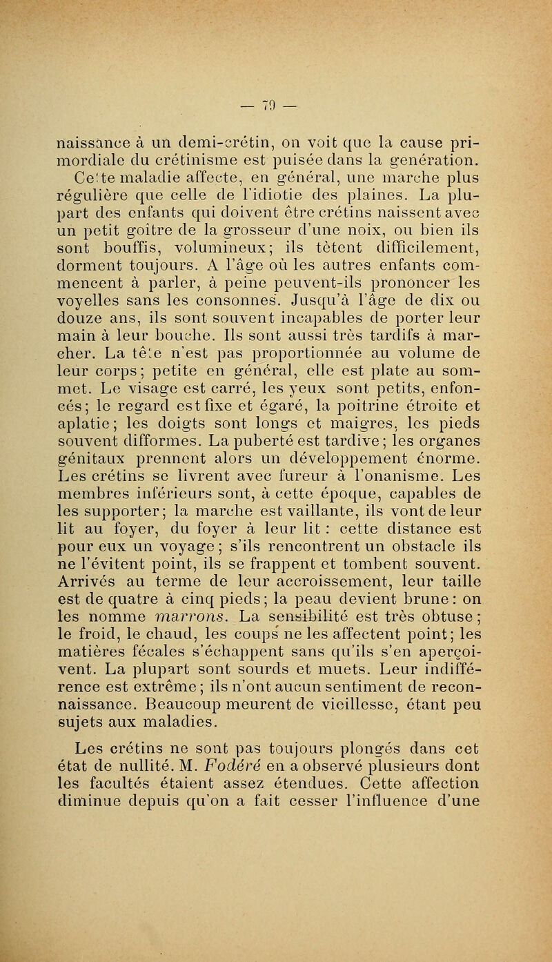 naissance à un demi-crétin, on voit que la cause pri- mordiale du crétinisme est puisée dans la génération. Ce;te maladie affecte, en général, une marche plus régulière que celle de l'idiotie des plaines. La plu- part des enfants qui doivent être crétins naissent avec un petit goitre de la grosseur d'une noix, ou bien ils sont bouffis, volumineux; ils tètent difficilement, dorment toujours. A l'âge où les autres enfants com- mencent à parler, à peine peuvent-ils prononcer les voyelles sans les consonnes. Jusqu'à l'âge de dix ou douze ans, ils sont souvent incapables de porter leur main à leur bouche. Ils sont aussi très tardifs à mar- cher. La têle n'est pas proportionnée au volume de leur corps; petite en général, elle est plate au som- met. Le visage est carré, les yeux sont petits, enfon- cés; le regard est fixe et égaré, la poitrine étroite et aplatie; les doigts sont longs et maigres, les pieds souvent difformes. La puberté est tardive; les organes génitaux prennent alors un développement énorme. Les crétins se livrent avec fureur à l'onanisme. Les membres inférieurs sont, à cette époque, capables de les supporter; la marche est vaillante, ils vont de leur lit au foyer, du foyer à leur lit : cette distance est pour eux un voyage ; s'ils rencontrent un obstacle ils ne l'évitent point, ils se frappent et tombent souvent. Arrivés au terme de leur accroissement, leur taille est de quatre à cinq pieds ; la peau devient brune : on les nomme marrons. La sensibilité est très obtuse ; le froid, le chaud, les coups' ne les affectent point; les matières fécales s'échappent sans qu'ils s'en aperçoi- vent. La plupart sont sourds et muets. Leur indiffé- rence est extrême ; ils n'ont aucun sentiment de recon- naissance. Beaucoup meurent de vieillesse, étant peu sujets aux maladies. Les crétins ne sont pas toujours plongés dans cet état de nullité. M. Fodéré en a observé plusieurs dont les facultés étaient assez étendues. Cette affection eliminue depuis qu'on a fait cesser l'influence d'une