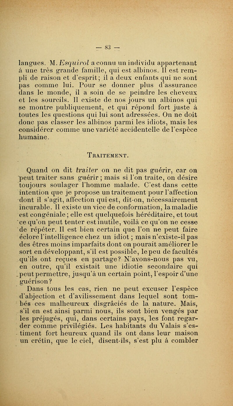 langues. M. Esquirol a connu un individu appartenant à une très grande famille, qui est albinos. 11 est rem- pli de raison et d'esprit ; il a deux enfants qui ne sont pas comme lui. Pour se donner plus d'assurance dans le monde, il a soin de se peindre les cheveux et les sourcils. 11 existe de nos jours un albinos qui se montre publiquement, et qui répond fort juste à toutes les questions qui lui sont adressées. On ne doit donc pas classer les albinos parmi les idiots, mais les considérer comme une variété accidentelle de l'espèce humaine. Traitement. Quand on dit tra-iter on ne dit pas guérir, car on 'peut traiter sans guérir ; mais si l'on traite, on désire toujours soulager l'homme malade. C'est dans cette intention que je propose un traitement pour l'affection dont il s'agit, affection qui est, dit-on, nécessairement incurable. 11 existe un vice de conformation, la maladie est congéniale ; elle est quelquefois héréditaire, et tout ce qu'on peut tenter est inutile, voilà ce qu'on ne cesse de répéter. Il est bien certain que l'on ne peut faire éclore l'intelligence chez un idiot; mais n'existe-il pas des êtres moins imparfaits dont on pourait améliorer le sort en développant, s'il est possible, le peu de facultés qu'ils ont reçues en partage? N'avons-nous pas vu, en outre, qu'il existait une idiotie secondaire qui .peut permettre, jusqu'à un certain point, l'espoir d'une guérison? Dans tous les cas, rien ne peut excuser l'espèce d'abjection et d'avilissement dans lequel sont tom- bés ces malheureux disgraciés de la nature. Mais, s'il en est ainsi parmi nous, ils sont bien vengés par les préjugés, qui, dans certains pays, les font regar- der comme privilégiés. Les habitants du Valais s'es- timent fort heureux quand ils ont dans leur maison un crétin, que le ciel, disent-ils, s'est plu à combler
